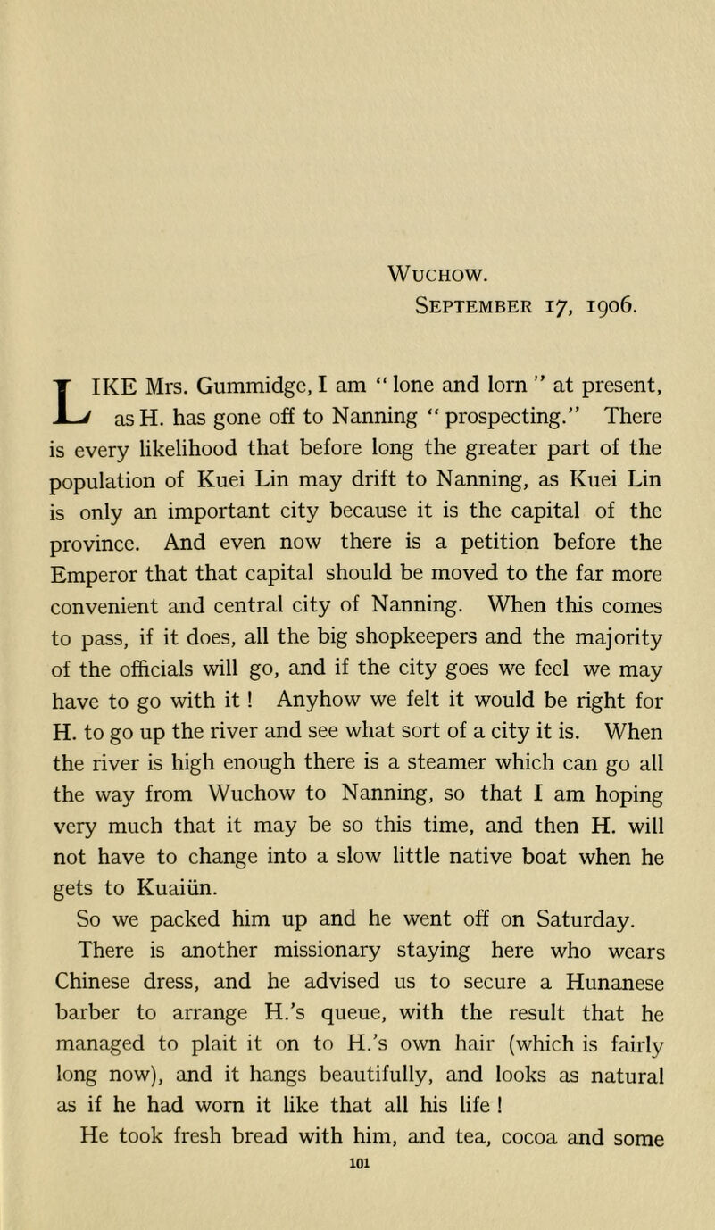 September 17, 1906. Like Mrs. Gummidge, I am “ lone and lorn ” at present, asH. has gone off to Nanning “ prospecting.” There is every likelihood that before long the greater part of the population of Kuei Lin may drift to Nanning, as Kuei Lin is only an important city because it is the capital of the province. And even now there is a petition before the Emperor that that capital should be moved to the far more convenient and central city of Nanning. When this comes to pass, if it does, all the big shopkeepers and the majority of the officials will go, and if the city goes we feel we may have to go with it! Anyhow we felt it would be right for H. to go up the river and see what sort of a city it is. When the river is high enough there is a steamer which can go all the way from Wuchow to Nanning, so that I am hoping very much that it may be so this time, and then H. will not have to change into a slow little native boat when he gets to Kuaiiin. So we packed him up and he went off on Saturday. There is another missionary staying here who wears Chinese dress, and he advised us to secure a Hunanese barber to arrange H.’s queue, with the result that he managed to plait it on to H.’s own hair (which is fairly long now), and it hangs beautifully, and looks as natural as if he had worn it like that all his life ! He took fresh bread with him, and tea, cocoa and some