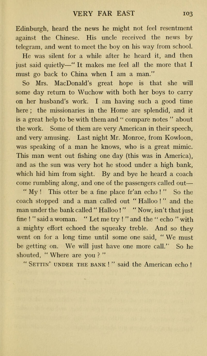 Edinburgh, heard the news he might not feel resentment against the Chinese. His uncle received the news by telegram, and went to meet the boy on his way from school. He was silent for a while after he heard it, and then just said quietly—“ It makes me feel all the more that I must go back to China when I am a man.” So Mrs. MacDonald’s great hope is that she will some day return to Wuchow with both her boys to carry on her husband’s work. I am having such a good time here ; the missionaries in the Home are splendid, and it is a great help to be with them and “ comparfe notes ” about the work. Some of them are very American in their speech, and very amusing. Last night Mr. Monroe, from Kowloon, was speaking of a man he knows, who is a great mimic. This man went out fishing one day (this was in America), and as the sun was very hot he stood under a high bank, which hid him from sight. By and bye he heard a coach come rumbling along, and one of the passengers called out— “ My ! This otter be a fine place fr’an echo ! ” So the coach stopped and a man called out “ Halloo ! ” and the man under the bank called ” Halloo ! ” “ Now, isn’t that just fine ! ” said a woman. “ Let me try ! ” and the “ echo ” with a mighty effort echoed the squeaky treble. And so they went on for a long time until some one said, ” We must be getting on. We will just have one more call.” So he shouted, “ Where are you ? ” ” Settin’ under the bank ! ” said the American echo !