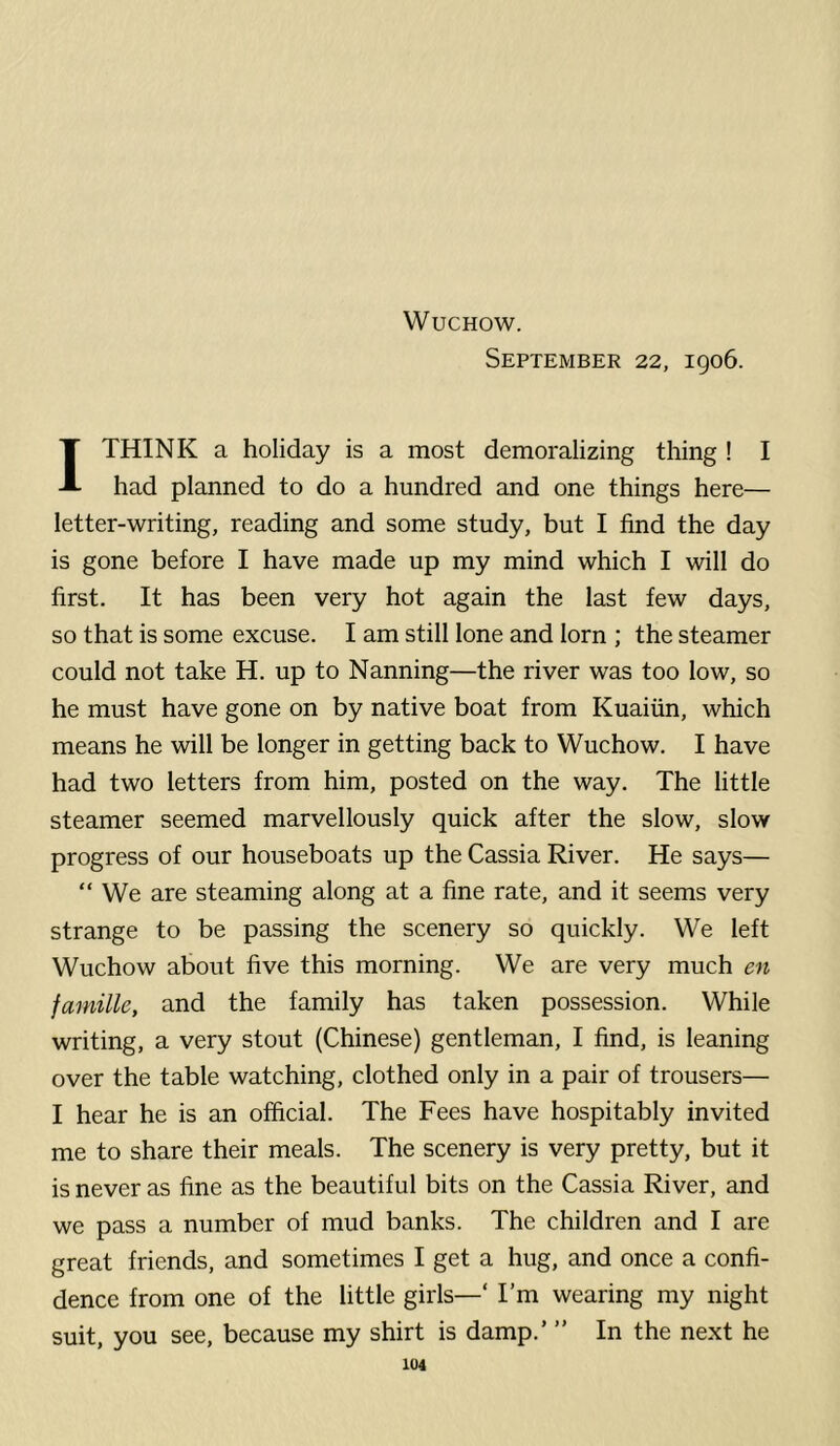 September 22, 1906. 1 THINK a holiday is a most demoralizing thing ! I had planned to do a hundred and one things here— letter-writing, reading and some study, but I find the day is gone before I have made up my mind which I will do first. It has been very hot again the last few days, so that is some excuse. I am still lone and lorn ; the steamer could not take H. up to Nanning—the river was too low, so he must have gone on by native boat from Kuaiiin, which means he will be longer in getting back to Wuchow. I have had two letters from him, posted on the way. The little steamer seemed marvellously quick after the slow, slow progress of our houseboats up the Cassia River. He says— “ We are steaming along at a fine rate, and it seems very strange to be passing the scenery so quickly. We left Wuchow about five this morning. We are very much en famille, and the family has taken possession. While writing, a very stout (Chinese) gentleman, I find, is leaning over the table watching, clothed only in a pair of trousers— I hear he is an official. The Fees have hospitably invited me to share their meals. The scenery is very pretty, but it is never as fine as the beautiful bits on the Cassia River, and we pass a number of mud banks. The children and I are great friends, and sometimes I get a hug, and once a confi- dence from one of the little girls—' I’m wearing my night suit, you see, because my shirt is damp.’ ” In the next he