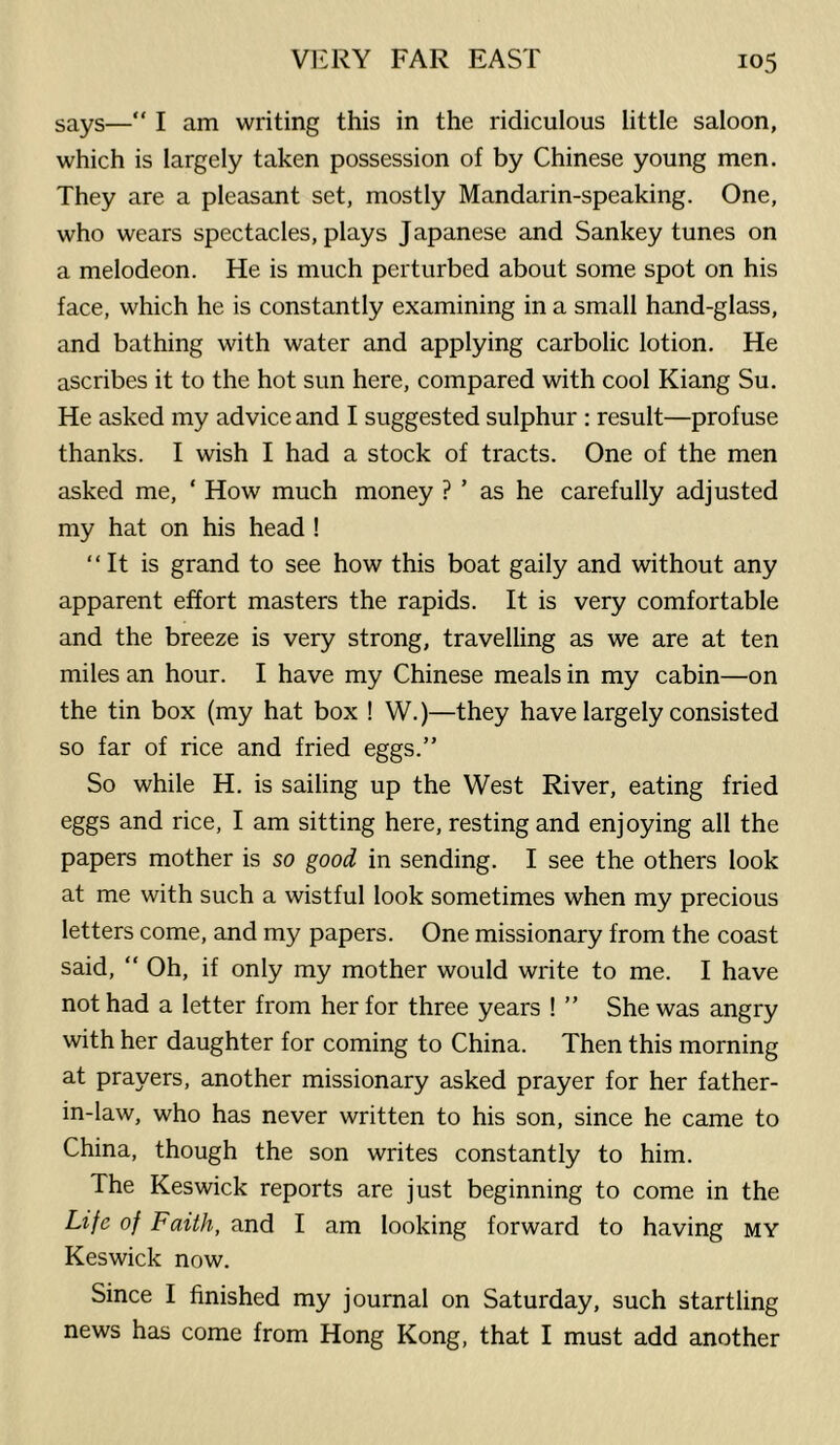 says—“ I am writing this in the ridiculous little saloon, which is largely taken possession of by Chinese young men. They are a pleasant set, mostly Mandarin-speaking. One, who wears spectacles, plays Japanese and Sankey tunes on a melodeon. He is much perturbed about some spot on his face, which he is constantly examining in a small hand-glass, and bathing with water and applying carbolic lotion. He ascribes it to the hot sun here, compared with cool Kiang Su. He asked my advice and I suggested sulphur : result—profuse thanks. I wish I had a stock of tracts. One of the men asked me, ‘ How much money ? ’ as he carefully adjusted my hat on his head ! “It is grand to see how this boat gaily and without any apparent effort masters the rapids. It is very comfortable and the breeze is very strong, travelling as we are at ten miles an hour. I have my Chinese meals in my cabin—on the tin box (my hat box ! W.)—they have largely consisted so far of rice and fried eggs.” So while H. is sailing up the West River, eating fried eggs and rice, I am sitting here, resting and enjoying all the papers mother is so good in sending. I see the others look at me with such a wistful look sometimes when my precious letters come, and my papers. One missionary from the coast said, “ Oh, if only my mother would write to me. I have not had a letter from her for three years ! ” She was angry with her daughter for coming to China. Then this morning at prayers, another missionary asked prayer for her father- in-law, who has never written to his son, since he came to China, though the son writes constantly to him. The Keswick reports are just beginning to come in the Life of Faith, and I am looking forward to having my Keswick now. Since I finished my journal on Saturday, such startling news has come from Hong Kong, that I must add another