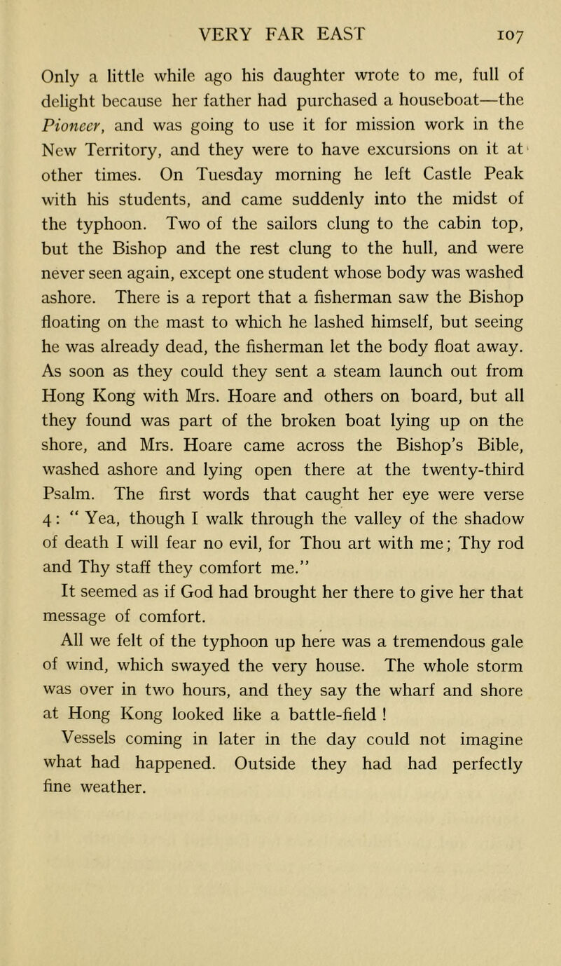 Only a little while ago his daughter wrote to me, full of delight because her father had purchased a houseboat—the Pioneer, and was going to use it for mission work in the New Territory, and they were to have excursions on it at- other times. On Tuesday morning he left Castle Peak with his students, and came suddenly into the midst of the typhoon. Two of the sailors clung to the cabin top, but the Bishop and the rest clung to the hull, and were never seen again, except one student whose body was washed ashore. There is a report that a fisherman saw the Bishop floating on the mast to which he lashed himself, but seeing he was already dead, the fisherman let the body float away. As soon as they could they sent a steam launch out from Hong Kong with Mrs. Hoare and others on board, but all they found was part of the broken boat lying up on the shore, and Mrs. Hoare came across the Bishop’s Bible, washed ashore and lying open there at the twenty-third Psalm. The first words that caught her eye were verse 4: “Yea, though I walk through the valley of the shadow of death I will fear no evil, for Thou art with me; Thy rod and Thy staff they comfort me.” It seemed as if God had brought her there to give her that message of comfort. All we felt of the typhoon up here was a tremendous gale of wind, which swayed the very house. The whole storm was over in two hours, and they say the wharf and shore at Hong Kong looked like a battle-field ! Vessels coming in later in the day could not imagine what had happened. Outside they had had perfectly fine weather.