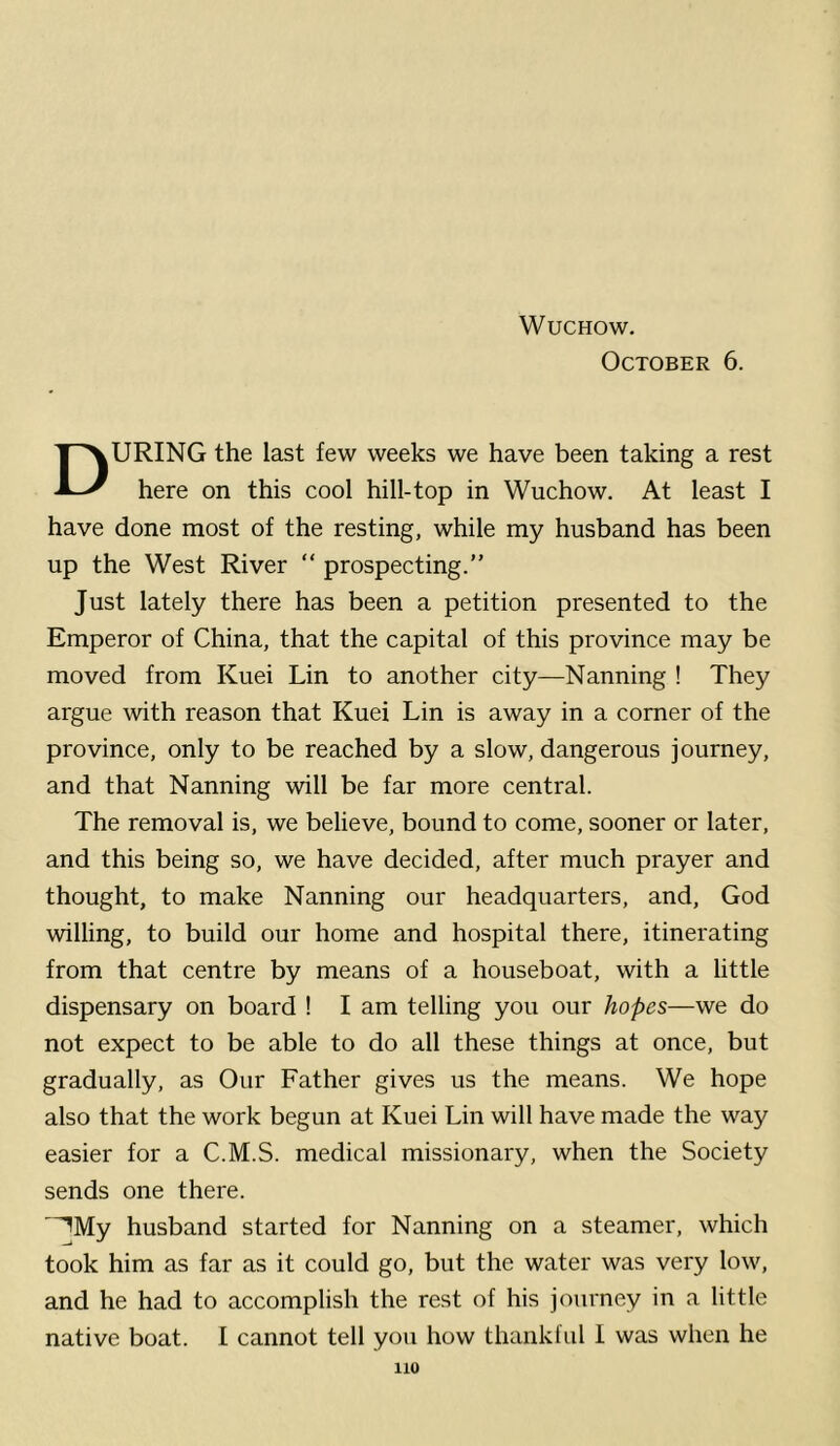 October 6. During the last few weeks we have been taking a rest here on this cool hill-top in Wuchow. At least I have done most of the resting, while my husband has been up the West River “ prospecting.” Just lately there has been a petition presented to the Emperor of China, that the capital of this province may be moved from Kuei Lin to another city—Nanning ! They argue with reason that Kuei Lin is away in a comer of the province, only to be reached by a slow, dangerous journey, and that Nanning will be far more central. The removal is, we believe, bound to come, sooner or later, and this being so, we have decided, after much prayer and thought, to make Nanning our headquarters, and, God willing, to build our home and hospital there, itinerating from that centre by means of a houseboat, with a little dispensary on board ! I am telling you our hopes—we do not expect to be able to do all these things at once, but gradually, as Our Father gives us the means. We hope also that the work begun at Kuei Lin will have made the way easier for a C.M.S. medical missionary, when the Society sends one there. ■^My husband started for Nanning on a steamer, which took him as far as it could go, but the water was very low, and he had to accomplish the rest of his journey in a little native boat. I cannot tell you how thankful 1 was when he