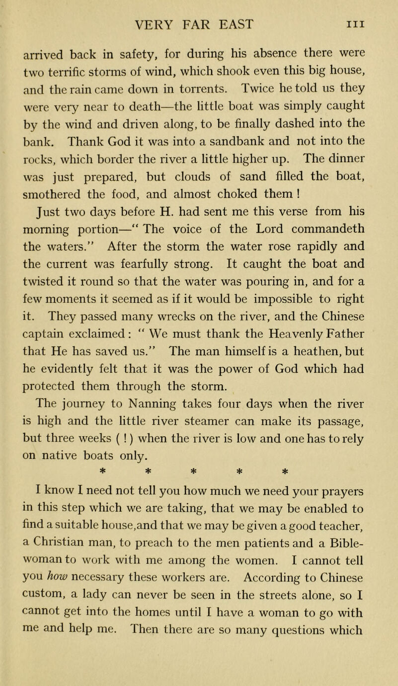 arrived back in safety, for during his absence there were two terrific storms of wind, which shook even this big house, and the rain came down in torrents. Twice he told us they were very near to death—the little boat was simply caught by the wind and driven along, to be finally dashed into the bank. Thank God it was into a sandbank and not into the rocks, which border the river a little higher up. The dinner was just prepared, but clouds of sand filled the boat, smothered the food, and almost choked them ! Just two days before H. had sent me this verse from his morning portion—“ The voice of the Lord commandeth the waters.” After the storm the water rose rapidly and the current was fearfully strong. It caught the boat and twisted it round so that the water was pouring in, and for a few moments it seemed as if it would be impossible to right it. They passed many wrecks on the river, and the Chinese captain exclaimed: ” We must thank the Heavenly Father that He has saved us.” The man himself is a heathen, but he evidently felt that it was the power of God which had protected them through the storm. The journey to Nanning takes four days when the river is high and the little river steamer can make its passage, but three weeks ( !) when the river is low and one has to rely on native boats only. ***** I know I need not tell you how much we need your prayers in this step which we are taking, that we may be enabled to find a suitable house,and that we may be given a good teacher, a Christian man, to preach to the men patients and a Bible- woman to work with me among the women. I cannot tell you how necessary these workers are. According to Chinese custom, a lady can never be seen in the streets alone, so I cannot get into the homes until I have a woman to go with me and help me. Then there are so many questions which