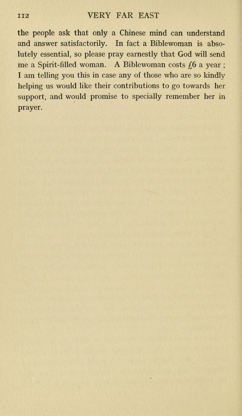 the people ask that only a Chinese mind can understand and answer satisfactorily. In fact a Biblewoman is abso- lutely essential, so please pray earnestly that God will send me a Spirit-filled woman. A Biblewoman costs £6 a year ; I am telling you this in case any of those who are so kindly helping us would like their contributions to go towards her support, and would promise to specially remember her in prayer.