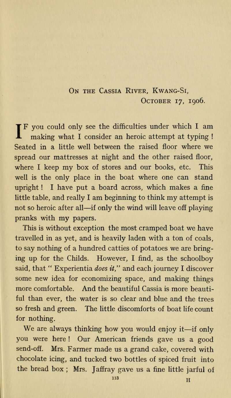 October 17, 1906. IF you could only see the difficulties under which I am making what I consider an heroic attempt at typing ! Seated in a little well between the raised floor where we spread our mattresses at night and the other raised floor, where I keep my box of stores and our books, etc. This well is the only place in the boat where one can stand upright ! I have put a board across, which makes a fine little table, and really I am beginning to think my attempt is not so heroic after all—if only the wind will leave off playing pranks with my papers. This is without exception the most cramped boat we have travelled in as yet, and is heavily laden with a ton of coals, to say nothing of a hundred catties of potatoes we are bring- ing up for the Childs. However, I find, as the schoolboy said, that  Experientia does it,” and each journey I discover some new idea for economizing space, and making things more comfortable. And the beautiful Cassia is more beauti- ful than ever, the water is so clear and blue and the trees so fresh and green. The little discomforts of boat life count for nothing. We are always thinking how you would enjoy it—if only you were here ! Our American friends gave us a good send-off. Mrs. Farmer made us a grand cake, covered with chocolate icing, and tucked two bottles of spiced fruit into the bread box ; Mrs. Jaffray gave us a fine little jarful of 113 H