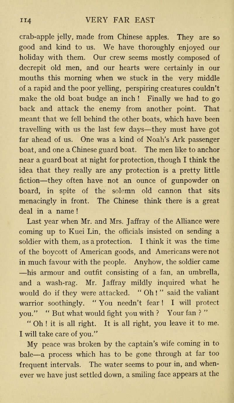 crab-apple jelly, made from Chinese apples. They are so good and kind to us. We have thoroughly enjoyed our holiday with them. Our crew seems mostly composed of decrepit old men, and our hearts were certainly in our mouths this morning when we stuck in the very middle of a rapid and the poor yelling, perspiring creatures couldn’t make the old boat budge an inch ! Finally we had to go back and attack the enemy from another point. That meant that we fell behind the other boats, which have been travelling with us the last few days—they must have got far ahead of us. One was a kind of Noah’s Ark passenger boat, and one a Chinese guard boat. The men like to anchor near a guard boat at night for protection, though I think the idea that they really are any protection is a pretty little fiction—they often have not an ounce of gunpowder on board, in spite of the solemn old cannon that sits menacingly in front. The Chinese think there is a great deal in a name ! Last year when Mr. and Mrs. Jaffray of the Alliance were coming up to Kuei Lin, the officials insisted on sending a soldier with them, as a protection. I think it was the time of the boycott of American goods, and Americans were not in much favour with the people. Anyhow, the soldier came —his armour and outfit consisting of a fan, an umbrella, and a wash-rag. Mr. Jaffray mildly inquired what he would do if they were attacked. “ Oh ! ” said the valiant warrior soothingly. “ You needn’t fear ! I will protect you.”  But what would fight you with ? Your fan ? ” ” Oh ! it is all right. It is all right, you leave it to me. I will take care of you.” My peace was broken by the captain’s wife coming in to bale—a process which has to be gone through at far too frequent intervals. The water seems to pour in, and when- ever we have just settled down, a smiling face appears at the