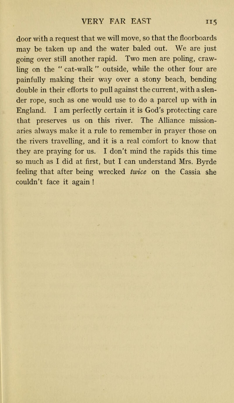 door with a request that we will move, so that the floorboards may be taken up and the water baled out. We are just going over still another rapid. Two men are poling, craw- ling on the “ cat-walk ” outside, while the other four are painfully making their way over a stony beach, bending double in their efforts to pull against the current, with a slen- der rope, such as one would use to do a parcel up with in England. I am perfectly certain it is God’s protecting care that preserves us on this river. The Alliance mission- aries always make it a rule to remember in prayer those on the rivers travelling, and it is a real comfort to know that they are praying for us. I don’t mind the rapids this time so much as I did at first, but I can understand Mrs. Byrde feeling that after being wrecked twice on the Cassia she couldn’t face it again !