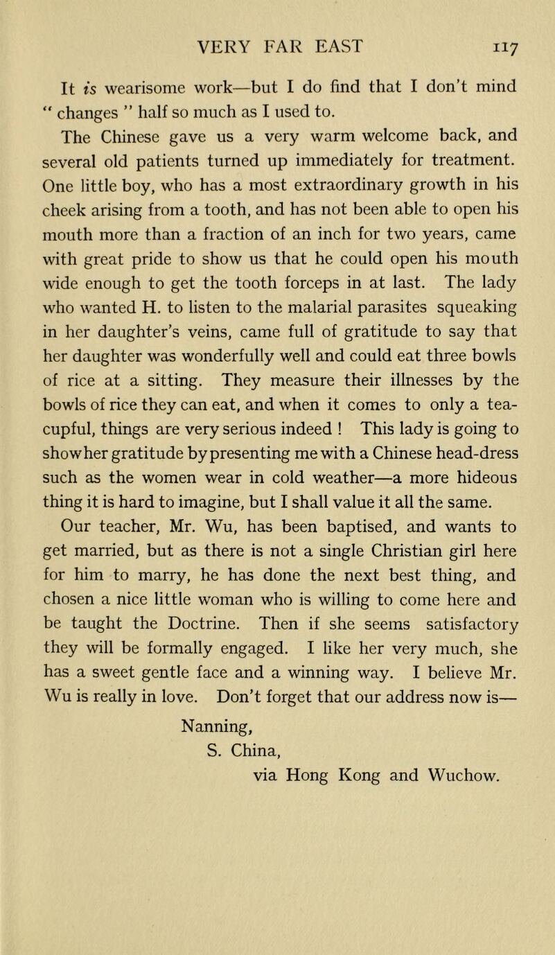 It is wearisome work—but I do find that I don’t mind “ changes ” half so much as I used to. The Chinese gave us a very warm welcome back, and several old patients turned up immediately for treatment. One little boy, who has a most extraordinary growth in his cheek arising from a tooth, and has not been able to open his mouth more than a fraction of an inch for two years, came with great pride to show us that he could open his mouth wide enough to get the tooth forceps in at last. The lady who wanted H. to listen to the malarial parasites squeaking in her daughter’s veins, came full of gratitude to say that her daughter was wonderfully well and could eat three bowls of rice at a sitting. They measure their illnesses by the bowls of rice they can eat, and when it comes to only a tea- cupful, things are very serious indeed ! This lady is going to show her gratitude by presenting me with a Chinese head-dress such as the women wear in cold weather—a more hideous thing it is hard to imagine, but I shall value it all the same. Our teacher, Mr. Wu, has been baptised, and wants to get married, but as there is not a single Christian girl here for him to marry, he has done the next best thing, and chosen a nice little woman who is willing to come here and be taught the Doctrine. Then if she seems satisfactory they will be formally engaged. I like her very much, she has a sweet gentle face and a winning way. I believe Mr. Wu is really in love. Don’t forget that our address now is— Nanning, S. China, via Hong Kong and Wuchow.