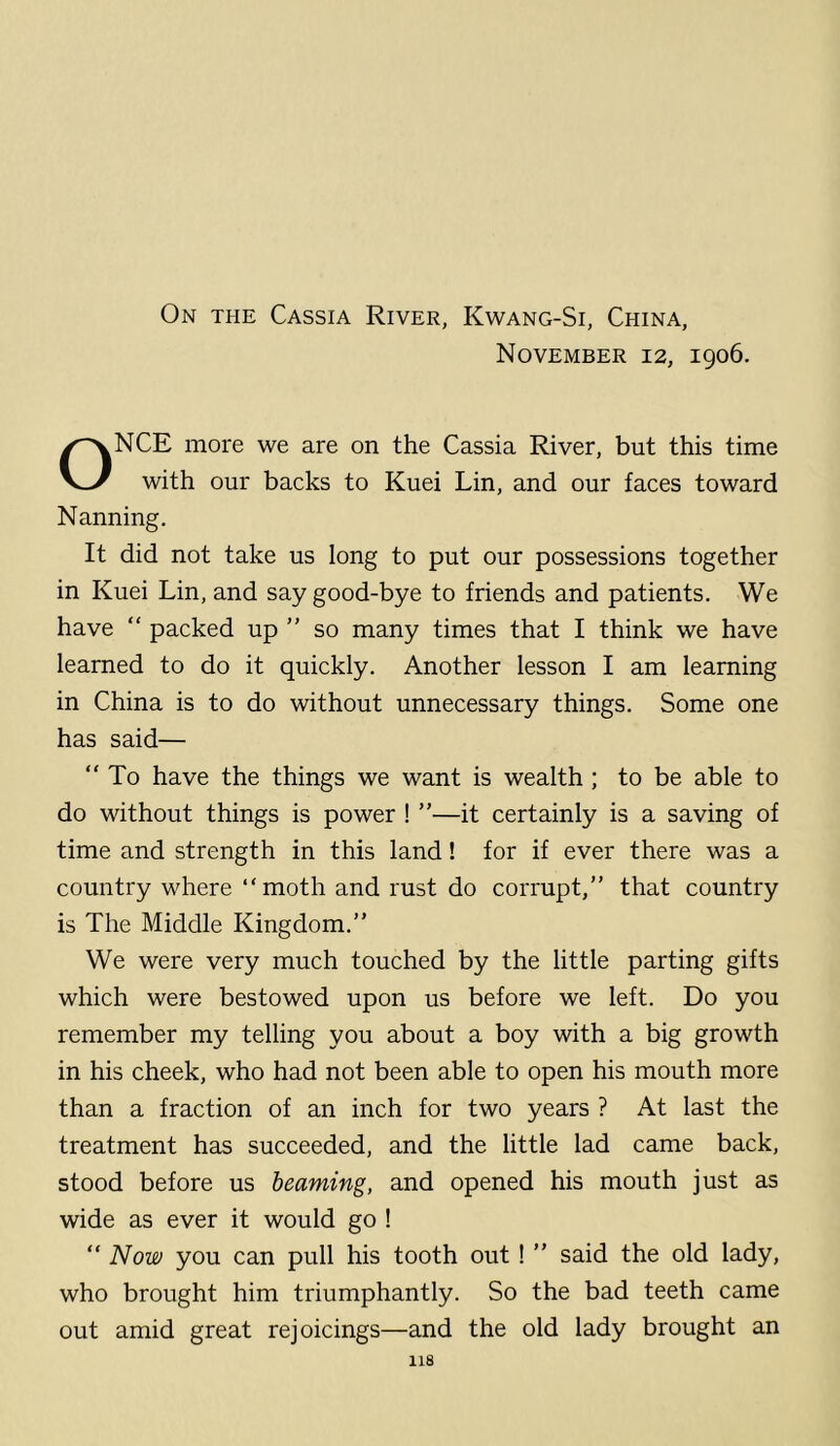 On the Cassia River, Kwang-Si, China, November 12, 1906. ONCE more we are on the Cassia River, but this time with our backs to Kuei Lin, and our faces toward Nanning. It did not take us long to put our possessions together in Kuei Lin, and say good-bye to friends and patients. We have “ packed up ” so many times that I think we have learned to do it quickly. Another lesson I am learning in China is to do without unnecessary things. Some one has said— “To have the things we want is wealth; to be able to do without things is power ! ”—it certainly is a saving of time and strength in this land! for if ever there was a country where “moth and rust do corrupt,” that country is The Middle Kingdom.” We were very much touched by the little parting gifts which were bestowed upon us before we left. Do you remember my telling you about a boy with a big growth in his cheek, who had not been able to open his mouth more than a fraction of an inch for two years ? At last the treatment has succeeded, and the little lad came back, stood before us beaming, and opened his mouth just as wide as ever it would go ! “ Now you can pull his tooth out ! ” said the old lady, who brought him triumphantly. So the bad teeth came out amid great rejoicings—and the old lady brought an