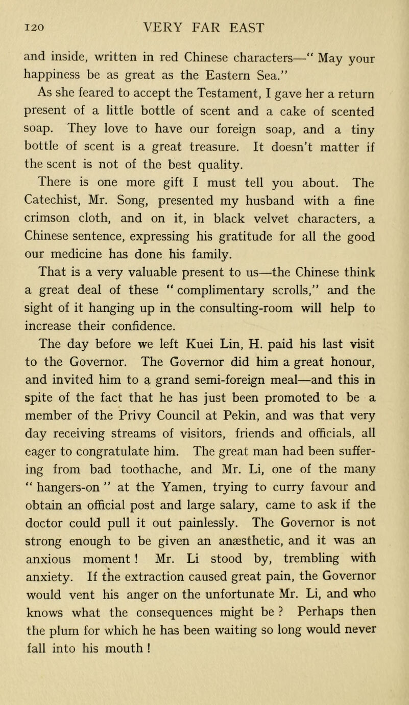 and inside, written in red Chinese characters—“ May your happiness be as great as the Eastern Sea.” As she feared to accept the Testament, I gave her a return present of a little bottle of scent and a cake of scented soap. They love to have our foreign soap, and a tiny bottle of scent is a great treasure. It doesn’t matter if the scent is not of the best quality. There is one more gift I must tell you about. The Catechist, Mr. Song, presented my husband with a fine crimson cloth, and on it, in black velvet characters, a Chinese sentence, expressing his gratitude for all the good our medicine has done his family. That is a very valuable present to us—the Chinese think a great deal of these  complimentary scrolls,” and the sight of it hanging up in the consulting-room will help to increase their confidence. The day before we left Kuei Lin, H. paid his last visit to the Governor. The Governor did him a great honour, and invited him to a grand semi-foreign meal—and this in spite of the fact that he has just been promoted to be a member of the Privy Council at Pekin, and was that very day receiving streams of visitors, friends and officials, all eager to congratulate him. The great man had been suffer- ing from bad toothache, and Mr. Li, one of the many “ hangers-on ” at the Yamen, trying to curry favour and obtain an official post and large salary, came to ask if the doctor could pull it out painlessly. The Governor is not strong enough to be given an anaesthetic, and it was an anxious moment ! Mr. Li stood by, trembling with anxiety. If the extraction caused great pain, the Governor would vent his anger on the unfortunate Mr. Li, and who knows what the consequences might be ? Perhaps then the plum for which he has been waiting so long would never fall into his mouth !