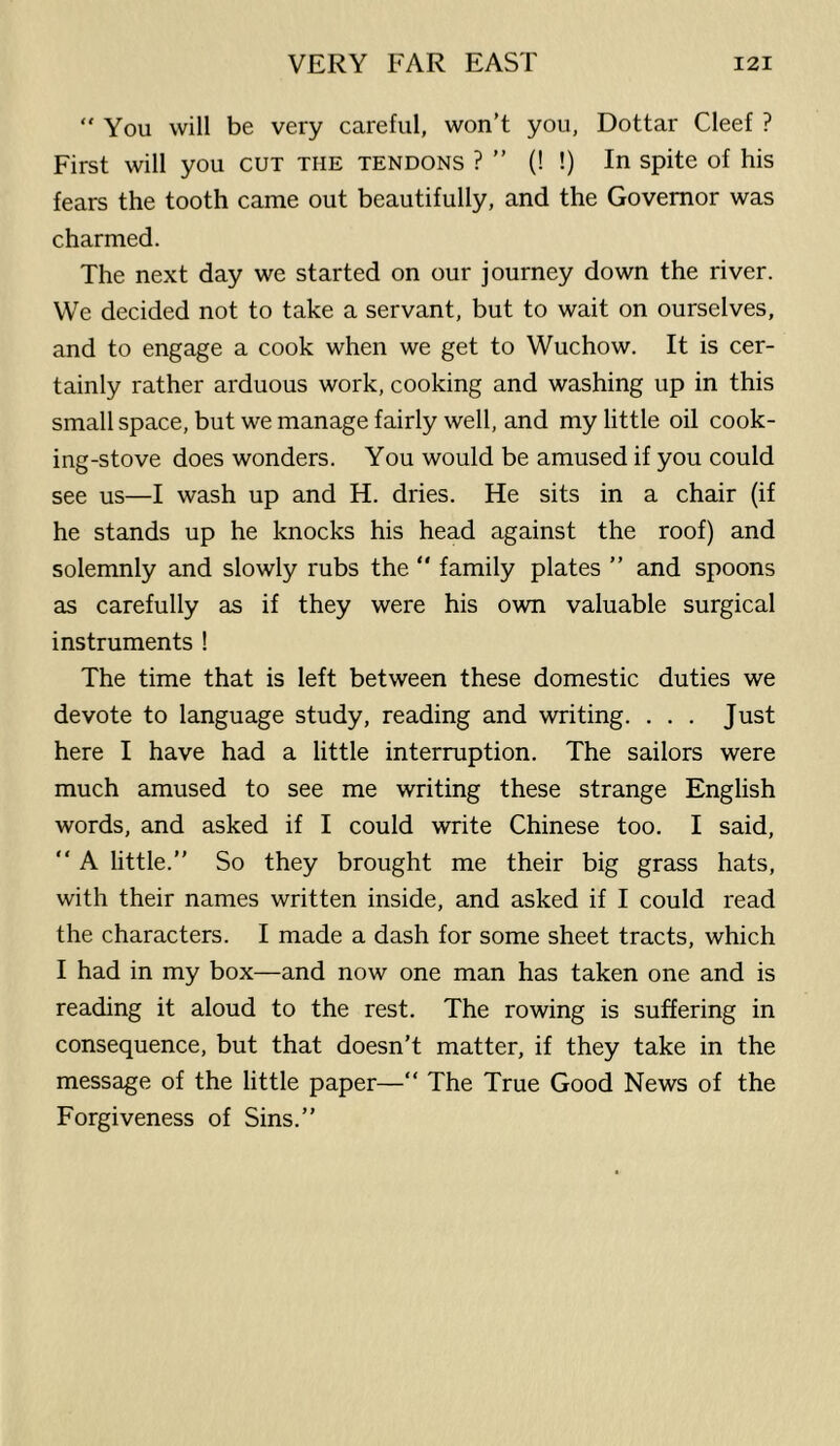  You will be very careful, won’t you, Dottar Cleef ? First will you cut the tendons ? ” (! !) In spite of his fears the tooth came out beautifully, and the Governor was charmed. The next day we started on our journey down the river. We decided not to take a servant, but to wait on ourselves, and to engage a cook when we get to Wuchow. It is cer- tainly rather arduous work, cooking and washing up in this small space, but we manage fairly well, and my little oil cook- ing-stove does wonders. You would be amused if you could see us—I wash up and H. dries. He sits in a chair (if he stands up he knocks his head against the roof) and solemnly and slowly rubs the “ family plates ” and spoons as carefully as if they were his own valuable surgical instruments ! The time that is left between these domestic duties we devote to language study, reading and writing. . . . Just here I have had a little interruption. The sailors were much amused to see me writing these strange English words, and asked if I could write Chinese too. I said, “ A little.” So they brought me their big grass hats, with their names written inside, and asked if I could read the characters. I made a dash for some sheet tracts, which I had in my box—and now one man has taken one and is reading it aloud to the rest. The rowing is suffering in consequence, but that doesn't matter, if they take in the message of the little paper—“ The True Good News of the Forgiveness of Sins.”