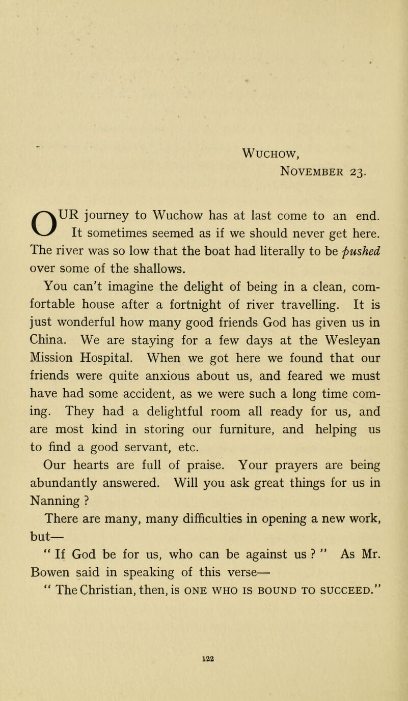 November 23. OUR journey to Wuchow has at last come to an end. It sometimes seemed as if we should never get here. The river was so low that the boat had literally to be pushed over some of the shallows. You can’t imagine the delight of being in a clean, com- fortable house after a fortnight of river travelling. It is just wonderful how many good friends God has given us in China. We are staying for a few days at the Wesleyan Mission Hospital. When we got here we found that our friends were quite anxious about us, and feared we must have had some accident, as we were such a long time com- ing. They had a delightful room all ready for us, and are most kind in storing our furniture, and helping us to find a good servant, etc. Our hearts are full of praise. Your prayers are being abundantly answered. Will you ask great things for us in Nanning ? There are many, many difficulties in opening a new work, but— “ If God be for us, who can be against us ? ” As Mr. Bowen said in speaking of this verse— “ The Christian, then, is one who is bound to succeed.”