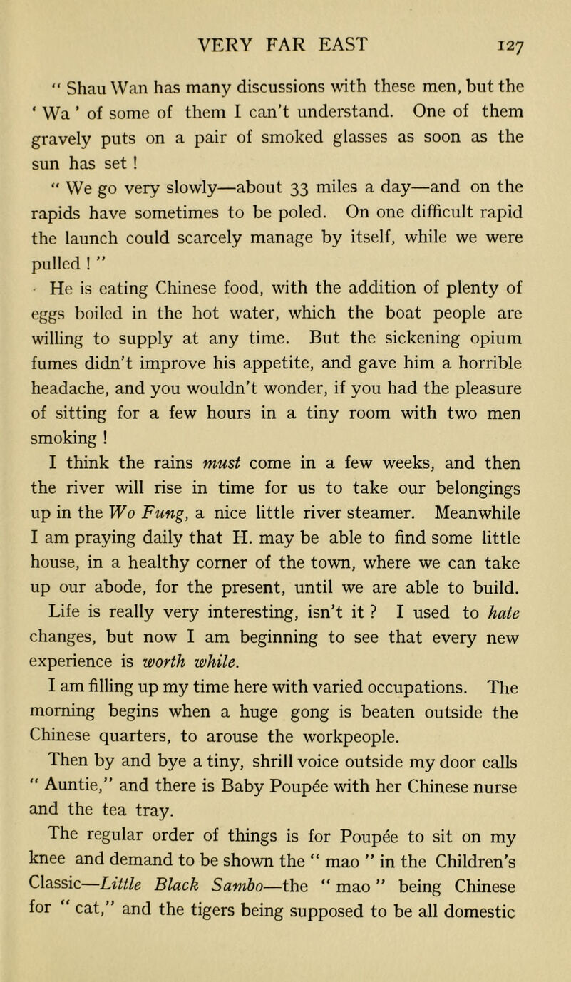 “ Shau Wan has many discussions with these men, but the ‘ Wa ’ of some of them I can’t understand. One of them gravely puts on a pair of smoked glasses as soon as the sun has set ! “ We go very slowly—about 33 miles a day—and on the rapids have sometimes to be poled. On one difficult rapid the launch could scarcely manage by itself, while we were pulled ! ” He is eating Chinese food, with the addition of plenty of eggs boiled in the hot water, which the boat people are willing to supply at any time. But the sickening opium fumes didn’t improve his appetite, and gave him a horrible headache, and you wouldn’t wonder, if you had the pleasure of sitting for a few hours in a tiny room with two men smoking ! I think the rains must come in a few weeks, and then the river will rise in time for us to take our belongings up in the Wo Fung, a nice little river steamer. Meanwhile I am praying daily that H. may be able to find some little house, in a healthy comer of the town, where we can take up our abode, for the present, until we are able to build. Life is really very interesting, isn’t it ? I used to hate changes, but now I am beginning to see that every new experience is worth while. I am filling up my time here with varied occupations. The morning begins when a huge gong is beaten outside the Chinese quarters, to arouse the workpeople. Then by and bye a tiny, shrill voice outside my door calls  Auntie,” and there is Baby Poup^e with her Chinese nurse and the tea tray. The regular order of things is for Poup6e to sit on my knee and demand to be shown the “ mao ” in the Children’s Classic—Little Black Sambo—the ” mao ” being Chinese for “ cat,” and the tigers being supposed to be all domestic