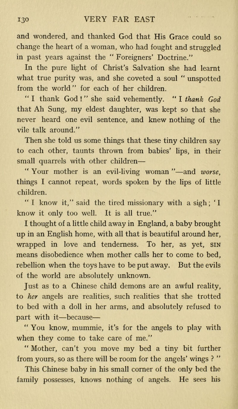 and wondered, and thanked God that His Grace could so change the heart of a woman, who had fought and struggled in past years against the “ Foreigners’ Doctrine.” In the pure light of Christ’s Salvation she had learnt what true purity was, and she coveted a soul  unspotted from the world ” for each of her children. “ I thank God ! ” she said vehemently. ” I thank God that Ah Sung, my eldest daughter, was kept so that she never heard one evil sentence, and knew nothing of the vile talk around.” Then she told us some things that these tiny children say to each other, taunts thrown from babies’ lips, in their small quarrels with other children— ” Your mother is an evil-living woman ”—and worse, things I cannot repeat, words spoken by the lips of little children. “ I know it,” said the tired missionary with a sigh; ‘I know it only too well. It is all true.” I thought of a little child away in England, a baby brought up in an English home, with all that is beautiful around her, wrapped in love and tenderness. To her, as yet, sin means disobedience when mother calls her to come to bed, rebellion when the toys have to be put away. But the evils of the world are absolutely unknown. Just as to a Chinese child demons are an awful reality, to her angels are realities, such realities that she trotted to bed with a doll in her arms, and absolutely refused to part with it—because— “You know, mummie, it’s for the angels to play with when they come to take care of me.” “ Mother, can’t you move my bed a tiny bit further from yours, so as there will be room for the angels’ wings ? ” This Chinese baby in his small corner of the only bed the family possesses, knows nothing of angels. He sees his