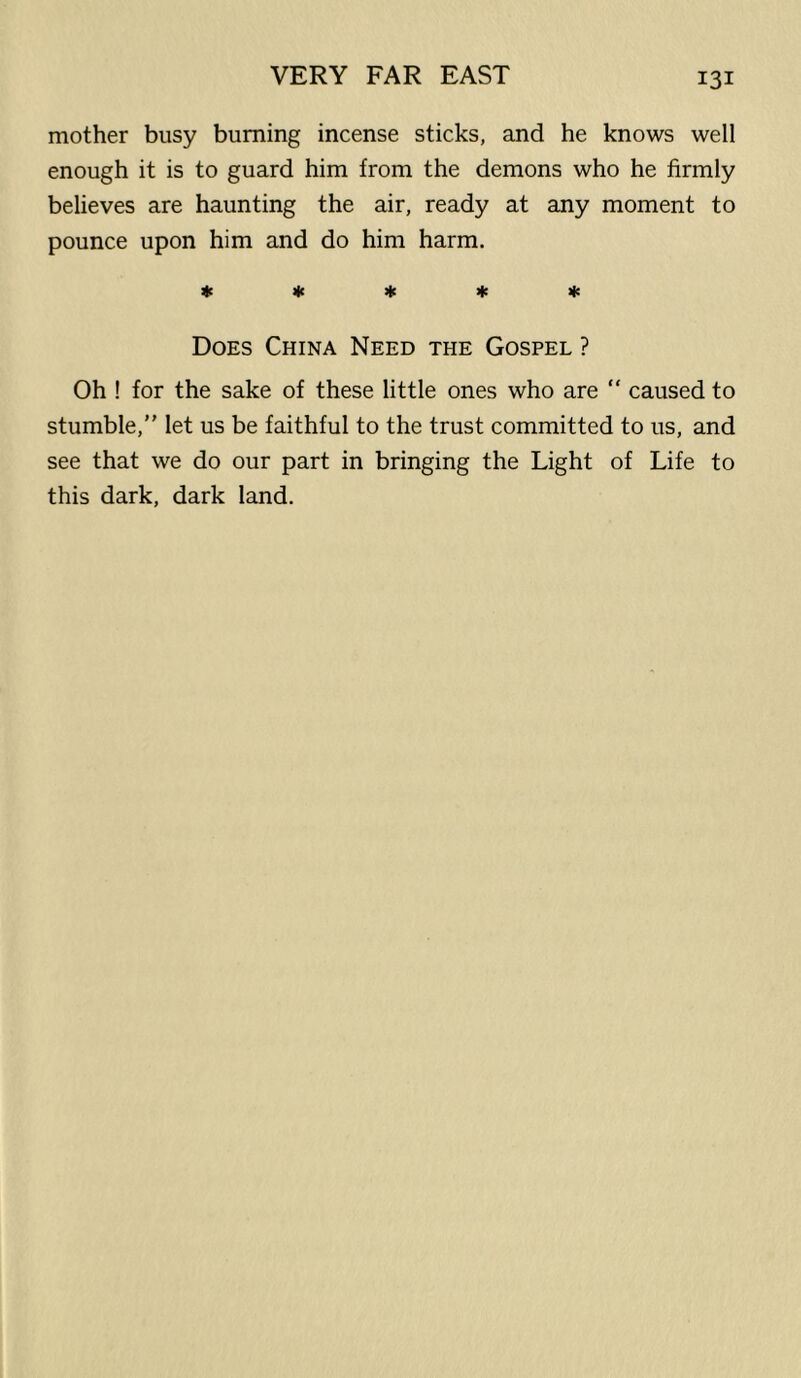 mother busy burning incense sticks, and he knows well enough it is to guard him from the demons who he firmly believes are haunting the air, ready at any moment to pounce upon him and do him harm. 4e « >|t ifc lie Does China Need the Gospel ? Oh ! for the sake of these little ones who are “ caused to stumble,” let us be faithful to the trust committed to us, and see that we do our part in bringing the Light of Life to this dark, dark land.