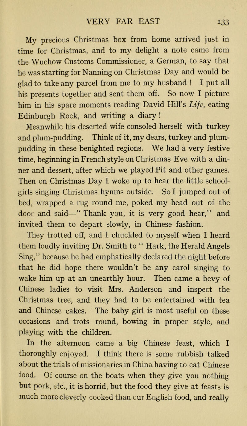 My precious Christmas box from home arrived just in time for Christmas, and to my delight a note came from the Wuchow Customs Commissioner, a German, to say that he was starting for Nanning on Christmas Day and would be glad to take any parcel from me to my husband ! I put all his presents together and sent them off. So now I picture him in his spare moments reading David Hill’s Life, eating Edinburgh Rock, and writing a diary ! Meanwhile his deserted wife consoled herself with turkey and plum-pudding. Think of it, my dears, turkey and plum- pudding in these benighted regions. We had a very festive time, beginning in French style on Christmas Eve with a din- ner and dessert, after which we played Pit and other games. Then on Christmas Day I woke up to hear the little school- girls singing Christmas hymns outside. So I jumped out of bed, wrapped a rug round me, poked my head out of the door and said—“ Thank you, it is very good hear,” and invited them to depart slowly, in Chinese fashion. They trotted off, and I chuckled to myself when I heard them loudly inviting Dr. Smith to  Hark, the Herald Angels Sing,” because he had emphatically declared the night before that he did hope there wouldn’t be any carol singing to wake him up at an unearthly hour. Then came a bevy of Chinese ladies to visit Mrs. Anderson and inspect the Christmas tree, and they had to be entertained with tea and Chinese cakes. The baby girl is most useful on these occasions and trots round, bowing in proper style, and playing with the children. In the afternoon came a big Chinese feast, which I thoroughly enjoyed. I think there is some rubbish talked about the trials of missionaries in China having to eat Chinese food. Of course on the boats when they give you nothing but pork, etc., it is horrid, but the food they give at feasts is much more cleverly cooked than our English food, and really