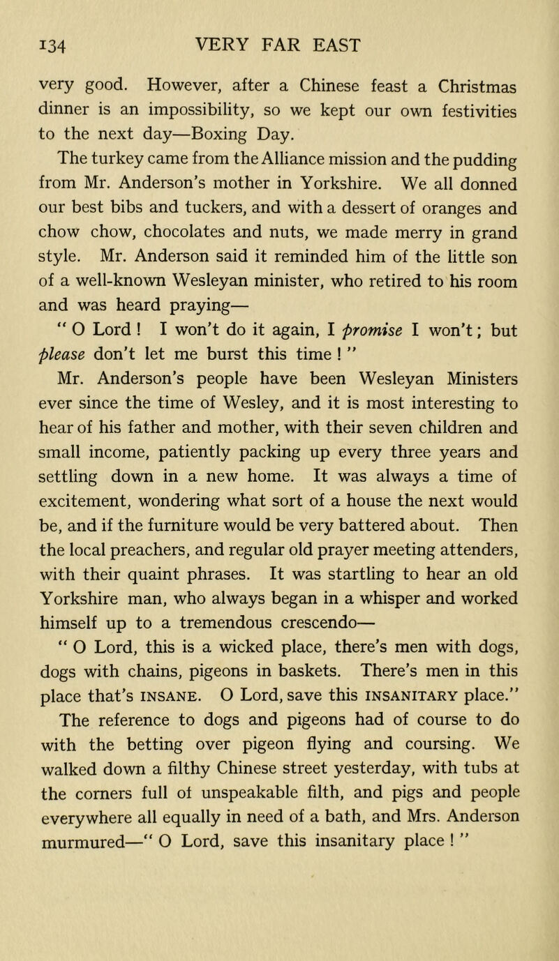 very good. However, after a Chinese feast a Christmas dinner is an impossibility, so we kept our own festivities to the next day—Boxing Day. The turkey came from the Alliance mission and the pudding from Mr. Anderson’s mother in Yorkshire. We all donned our best bibs and tuckers, and with a dessert of oranges and chow chow, chocolates and nuts, we made merry in grand style. Mr. Anderson said it reminded him of the little son of a well-known Wesleyan minister, who retired to his room and was heard praying— “ O Lord ! I won’t do it again, I promise I won’t; but please don’t let me burst this time ! ” Mr. Anderson’s people have been Wesleyan Ministers ever since the time of Wesley, and it is most interesting to hear of his father and mother, with their seven children and small income, patiently packing up every three years and settling down in a new home. It was always a time of excitement, wondering what sort of a house the next would be, and if the furniture would be very battered about. Then the local preachers, and regular old prayer meeting attenders, with their quaint phrases. It was startling to hear an old Yorkshire man, who always began in a whisper and worked himself up to a tremendous crescendo— “ O Lord, this is a wicked place, there’s men with dogs, dogs with chains, pigeons in baskets. There’s men in this place that’s insane. O Lord, save this insanitary place.” The reference to dogs and pigeons had of course to do with the betting over pigeon flying and coursing. We walked down a filthy Chinese street yesterday, with tubs at the comers full of unspeakable filth, and pigs and people everywhere all equally in need of a bath, and Mrs. Anderson murmured— 0 Lord, save this insanitary place ! ”