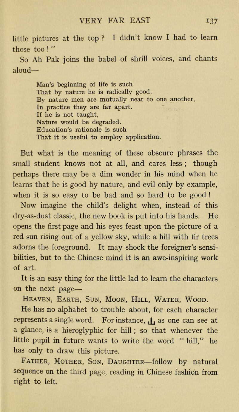 little pictures at the top ? I didn’t know I had to learn those too ! ” So Ah Pak joins the babel of shrill voices, and chants aloud— Man’s beginning of life is such That by nature he is radically good. By nature men are mutually near to one another, In practice they are far apart. If he is not taught, Nature would be degraded. Education’s rationale is such That it is useful to employ application. But what is the meaning of these obscure phrases the small student knows not at all, and cares less ; though perhaps there may be a dim wonder in his mind when he learns that he is good by nature, and evil only by example, when it is so easy to be bad and so hard to be good ! Now imagine the child’s delight when, instead of this dry-as-dust classic, the new book is put into his hands. He opens the first page and his eyes feast upon the picture of a red sun rising out of a yellow sky, while a hill with fir trees adorns the foreground. It may shock the foreigner’s sensi- bilities, but to the Chinese mind it is an awe-inspiring work of art. It is an easy thing for the little lad to learn the characters on the next page— Heaven, Earth, Sun, Moon, Hill, Water, Wood. He has no alphabet to trouble about, for each character represents a single word. For instance, Jj as one can see at a glance, is a hieroglyphic for hill; so that whenever the little pupil in future wants to write the word “ hill,” he has only to draw this picture. Father, Mother, Son, Daughter—follow by natural sequence on the third page, reading in Chinese fashion from right to left.