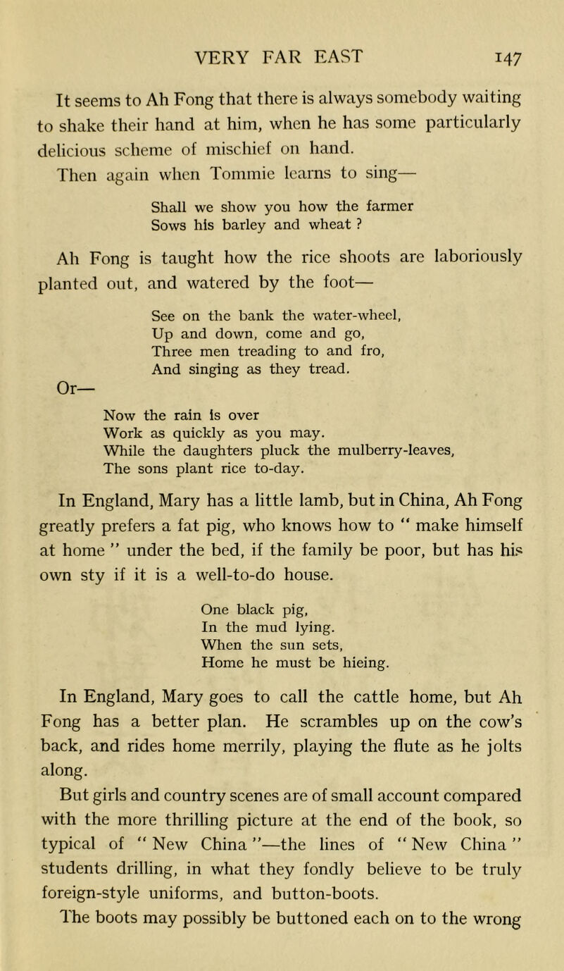 It seems to Ah Fong that there is always somebody waiting to shake their hand at him, when he has some particularly delicious scheme of mischief on hand. Then again when Tommie learns to sing— Shall we show you how the farmer Sows his barley and wheat ? Ah Fong is taught how the rice shoots are laboriously planted out, and watered by the foot— See on the bank the water-wheel, Up and down, come and go. Three men treading to and fro. And singing as they tread. Or— Now the rain Is over Work as quickly as you may. While the daughters pluck the mulberry-leaves. The sons plant rice to-day. In England, Mary has a little lamb, but in China, Ah Fong greatly prefers a fat pig, who knows how to “ make himself at home ” under the bed, if the family be poor, but has his own sty if it is a well-to-do house. One black pig. In the mud lying. When the sun sets. Home he must be hieing. In England, Mary goes to call the cattle home, but Ah Fong has a better plan. He scrambles up on the cow's back, and rides home merrily, playing the flute as he jolts along. But girls and country scenes are of small account compared with the more thrilling picture at the end of the book, so typical of “ New China ”—the lines of “ New China ” students drilling, in what they fondly believe to be truly foreign-style uniforms, and button-boots. The boots may possibly be buttoned each on to the wrong