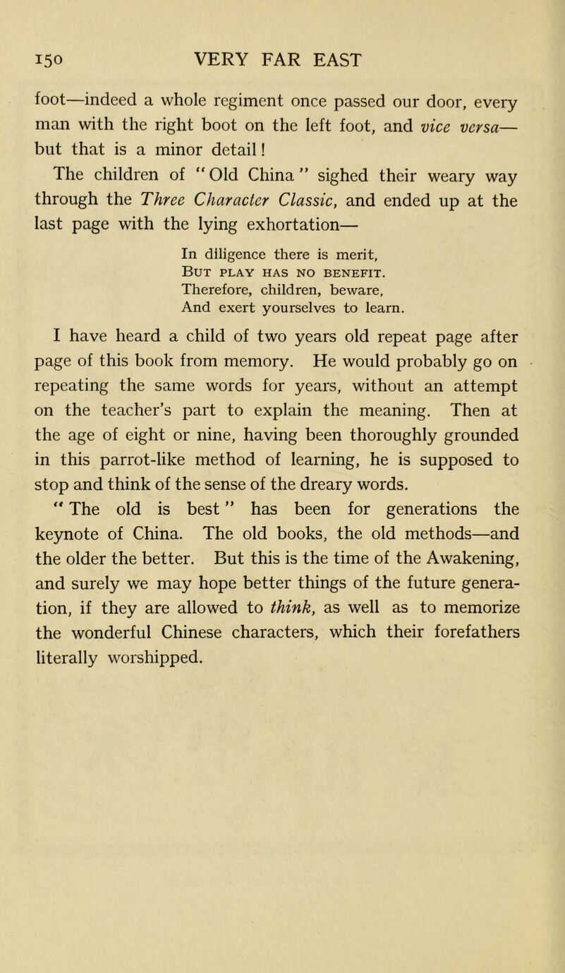 foot—indeed a whole regiment once passed our door, every man with the right boot on the left foot, and vice versa— but that is a minor detail! The children of “ Old China ” sighed their weary way through the Three Character Classic, and ended up at the last page with the lying exhortation— In diligence there is merit, But play has no benefit. Therefore, children, beware, And exert yourselves to learn. I have heard a child of two years old repeat page after page of this book from memory. He would probably go on repeating the same words for years, without an attempt on the teacher’s part to explain the meaning. Then at the age of eight or nine, having been thoroughly grounded in this parrot-like method of learning, he is supposed to stop and think of the sense of the dreary words. “ The old is best ” has been for generations the keynote of China. The old books, the old methods—and the older the better. But this is the time of the Awakening, and surely we may hope better things of the future genera- tion, if they are allowed to think, as well as to memorize the wonderful Chinese characters, which their forefathers literally worshipped.