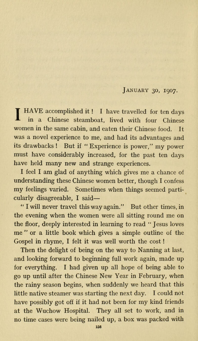 January 30, 1907. T HAVE accomplished it ! I have travelled for ten days A in a Chinese steamboat, lived with four Chinese women in the same cabin, and eaten their Chinese food. It was a novel experience to me, and had its advantages and its drawbacks ! But if “ Experience is power,” my power must have considerably increased, for the past ten days have held many new and strange experiences. I feel I am glad of anything which gives me a chance of understanding these Chinese women better, though I confess my feelings varied. Sometimes when things seemed parti- cularly disagreeable, I said— “ I will never travel this way again.” But other times, in the evening when the women were all sitting round me on the floor, deeply interested in learning to read ‘‘Jesus loves me ” or a little book which gives a simple outline of the Gospel in rhyme, I felt it was well worth the cost! Then the delight of being on the way to Nanning at last, and looking forward to beginning full work again, made up for everything. I had given up all hope of being able to go up until after the Chinese New Year in February, when the rainy season begins, when suddenly we heard that this little native steamer was starting the next day. I could not have possibly got off if it had not been for my kind friends at the Wuchow Hospital. They all set to work, and in no time cases were being nailed up, a box was packed with