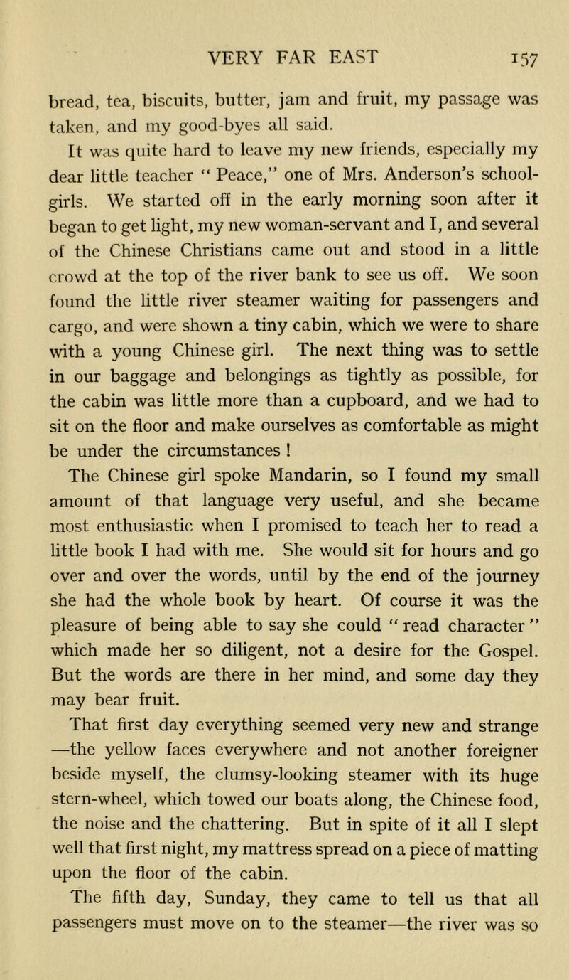 bread, tea, biscuits, butter, jam and fruit, my passage was taken, and my good-byes all said. It was quite hard to leave my new friends, especially my dear little teacher “ Peace,” one of Mrs. Anderson’s school- girls. We started off in the early morning soon after it began to get light, my new woman-servant and I, and several of the Chinese Christians came out and stood in a little crowd at the top of the river bank to see us off. We soon found the little river steamer waiting for passengers and cargo, and were shown a tiny cabin, which we were to share with a young Chinese girl. The next thing was to settle in our baggage and belongings as tightly as possible, for the cabin was little more than a cupboard, and we had to sit on the floor and make ourselves as comfortable as might be under the circumstances ! The Chinese girl spoke Mandarin, so I found my small amount of that language very useful, and she became most enthusiastic when I promised to teach her to read a little book I had with me. She would sit for hours and go over and over the words, until by the end of the journey she had the whole book by heart. Of course it was the pleasure of being able to say she could “read character” which made her so diligent, not a desire for the Gospel. But the words are there in her mind, and some day they may bear fruit. That first day everything seemed very new and strange —the yellow faces everywhere and not another foreigner beside myself, the clumsy-looking steamer with its huge stern-wheel, which towed our boats along, the Chinese food, the noise and the chattering. But in spite of it all I slept well that first night, my mattress spread on a piece of matting upon the floor of the cabin. The fifth day, Sunday, they came to tell us that all passengers must move on to the steamer—the river was so