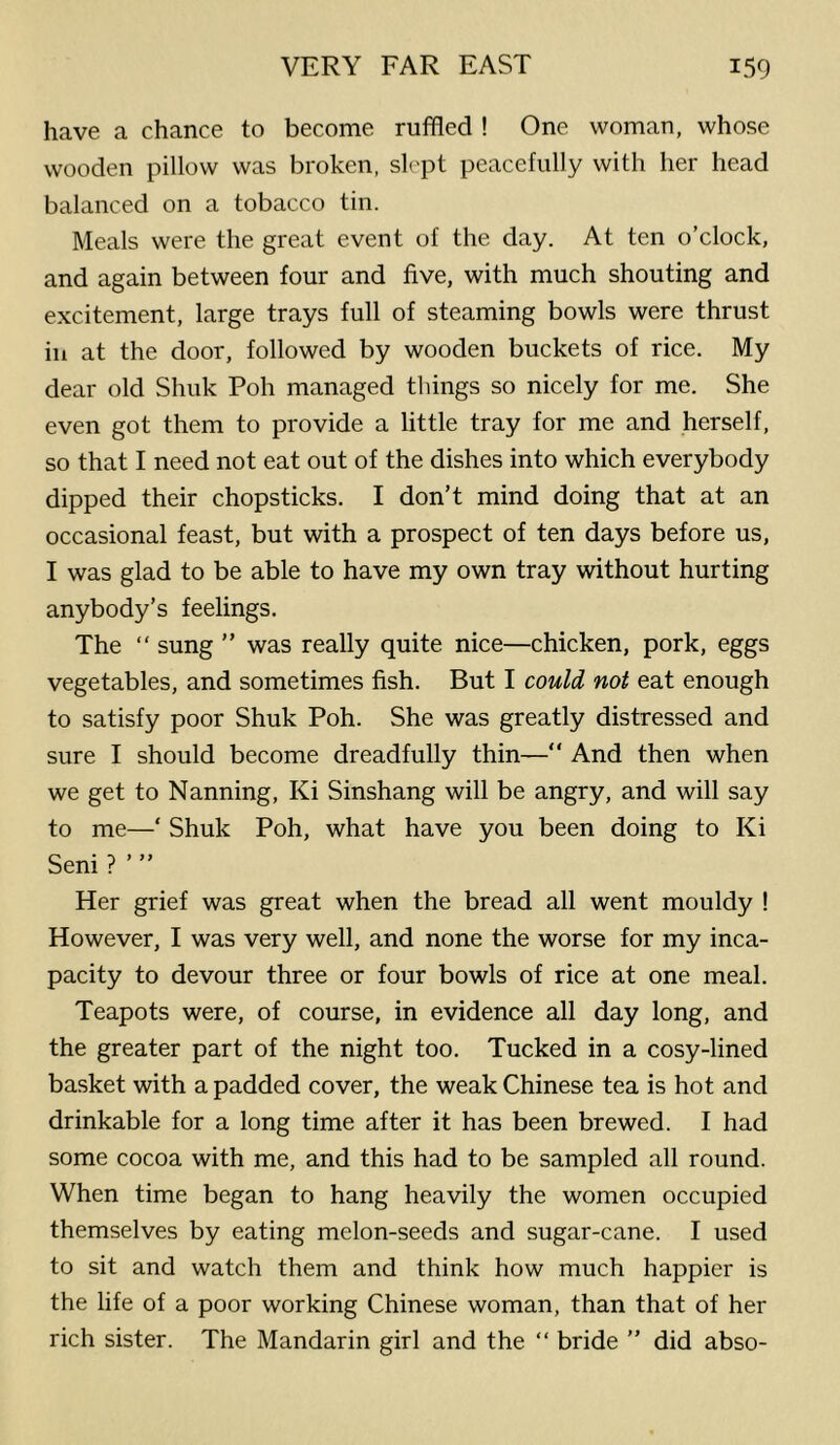 have a chance to become ruffled ! One woman, whose wooden pillow was broken, slept peacefully with her head balanced on a tobacco tin. Meals were the great event of the day. At ten o’clock, and again between four and five, with much shouting and excitement, large trays full of steaming bowls were thrust in at the door, followed by wooden buckets of rice. My dear old Shuk Poh managed things so nicely for me. She even got them to provide a little tray for me and herself, so that I need not eat out of the dishes into which everybody dipped their chopsticks. I don’t mind doing that at an occasional feast, but with a prospect of ten days before us, I was glad to be able to have my own tray without hurting anybody’s feelings. The “ sung ” was really quite nice—chicken, pork, eggs vegetables, and sometimes fish. But I could not eat enough to satisfy poor Shuk Poh. She was greatly distressed and sure I should become dreadfully thin—“ And then when we get to Nanning, Ki Sinshang will be angry, and will say to me—‘ Shuk Poh, what have you been doing to Ki Seni ? ’ ” Her grief was great when the bread all went mouldy ! However, I was very well, and none the worse for my inca- pacity to devour three or four bowls of rice at one meal. Teapots were, of course, in evidence all day long, and the greater part of the night too. Tucked in a cosy-lined basket with a padded cover, the weak Chinese tea is hot and drinkable for a long time after it has been brewed. I had some cocoa with me, and this had to be sampled all round. When time began to hang heavily the women occupied themselves by eating melon-seeds and sugar-cane. I used to sit and watch them and think how much happier is the life of a poor working Chinese woman, than that of her rich sister. The Mandarin girl and the “ bride ” did abso-