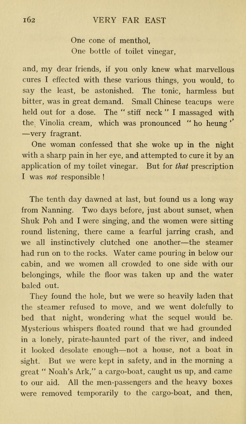 One cone of menthol, One bottle of toilet vinegar, and, my dear friends, if you only knew what marvellous cures I effected with these various things, you would, to say the least, be astonished. The tonic, harmless but bitter, was in great demand. Small Chinese teacups were held out for a dose. The  stiff neck ” I massaged with the. Vinolia cream, which was pronounced “ ho heung ’’ —very fragrant. One woman confessed that she woke up in the night with a sharp pain in her eye, and attempted to cure it by an application of my toilet vinegar. But for that prescription I was not responsible ! The tenth day dawned at last, but found us a long way from Nanning. Two days before, just about sunset, when Shuk Poh and I were singing, and the women were sitting round listening, there came a fearful jarring crash, and we all instinctively clutched one another—the steamer had run on to the rocks. Water came pouring in below our cabin, and we women all crowded to one side with our belongings, while the floor was taken up and the water baled out. They found the hole, but we were so heavily laden that the steamer refused to move, and we went dolefully to bed that night, wondering what the sequel would be. Mysterious whispers floated round that we had grounded in a lonely, pirate-haunted part of the river, and indeed it looked desolate enough—not a house, not a boat in sight. But we were kept in safety, and in the morning a great “ Noah’s Ark,” a cargo-boat, caught us up, and came to our aid. All the men-passengers and the heavy boxes were removed temporarily to the cargo-boat, and then.