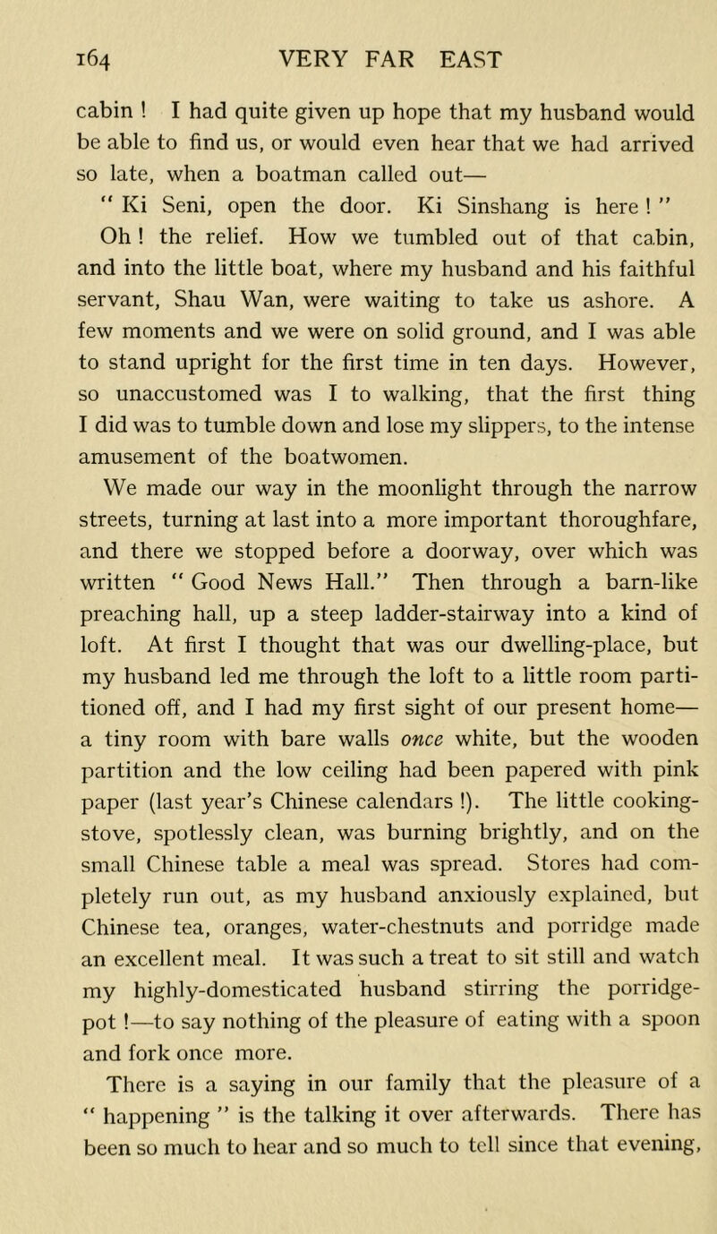 cabin ! I had quite given up hope that my husband would be able to find us, or would even hear that we had arrived so late, when a boatman called out— “ Ki Seni, open the door. Ki Sinshang is here ! ” Oh ! the relief. How we tumbled out of that cabin, and into the little boat, where my husband and his faithful servant, Shau Wan, were waiting to take us ashore. A few moments and we were on solid ground, and I was able to stand upright for the first time in ten days. However, so unaccustomed was I to walking, that the first thing I did was to tumble down and lose my slippers, to the intense amusement of the boatwomen. We made our way in the moonlight through the narrow streets, turning at last into a more important thoroughfare, and there we stopped before a doorway, over which was written “ Good News Hall.” Then through a barn-like preaching hall, up a steep ladder-stairway into a kind of loft. At first I thought that was our dwelling-place, but my husband led me through the loft to a little room parti- tioned off, and I had my first sight of our present home— a tiny room with bare walls once white, but the wooden partition and the low ceiling had been papered with pink paper (last year’s Chinese calendars !). The little cooking- stove, spotlessly clean, was burning brightly, and on the small Chinese table a meal was spread. Stores had com- pletely run out, as my husband anxiously explained, but Chinese tea, oranges, water-chestnuts and porridge made an excellent meal. It was such a treat to sit still and watch my highly-domesticated husband stirring the porridge- pot !—to say nothing of the pleasure of eating with a spoon and fork once more. There is a saying in our family that the pleasure of a “ happening ” is the talking it over afterwards. There has been so much to hear and so much to tell since that evening.