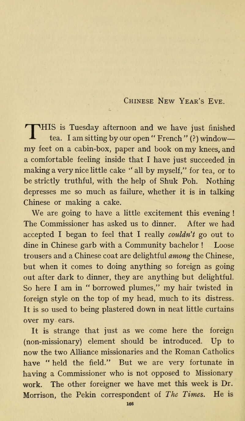 Chinese New Year’s Eve. HIS is Tuesday afternoon and we have just finished tea. I am sitting by our open “ French ” (?) window— my feet on a cabin-box, paper and book on my knees, and a comfortable feeling inside that I have just succeeded in making a very nice little cake “ all by myself,” for tea, or to be strictly truthful, with the help of Shuk Poh. Nothing depresses me so much as failure, whether it is in talking Chinese or making a cake. We are going to have a little excitement this evening ! The Commissioner has asked us to dinner. After we had accepted I began to feel that I really couldn't go out to dine in Chinese garb with a Community bachelor ! Loose trousers and a Chinese coat are delightful among the Chinese, but when it comes to doing anything so foreign as going out after dark to dinner, they are anything but delightful. So here I am in  borrowed plumes,” my hair twisted in foreign style on the top of my head, much to its distress. It is so used to being plastered down in neat little curtains over my ears. It is strange that just as we come here the foreign (non-missionary) element should be introduced. Up to now the two Alliance missionaries and the Roman Catholics have “ held the field.” But we are very fortunate in having a Commissioner who is not opposed to Missionary work. The other foreigner we have met this week is Dr. Morrison, the Pekin correspondent of The Times. He is