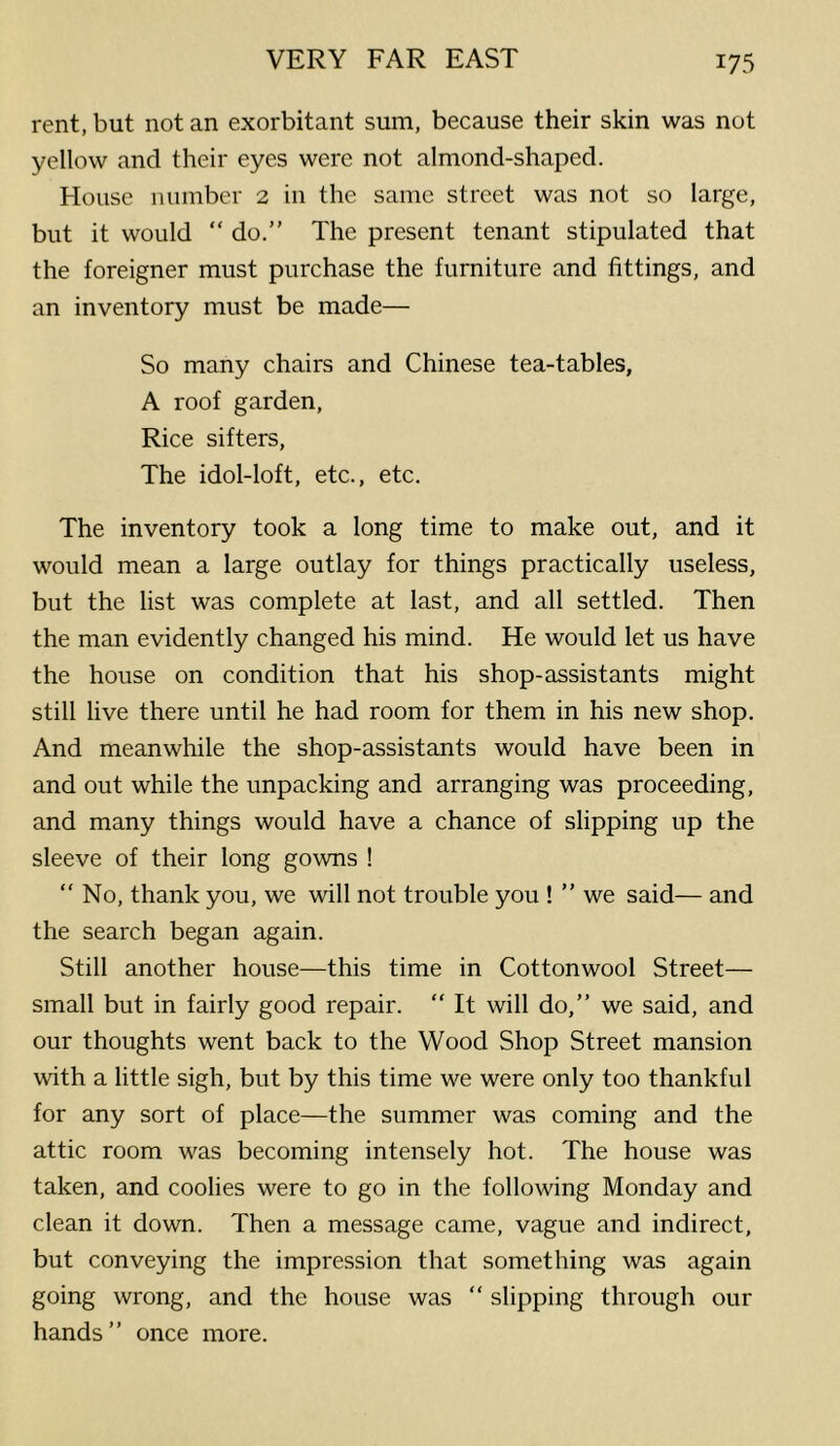 rent, but not an exorbitant sum, because their skin was not yellow and their eyes were not almond-shaped. House number 2 in the same street was not so large, but it would “ do.” The present tenant stipulated that the foreigner must purchase the furniture and fittings, and an inventory must be made— So many chairs and Chinese tea-tables, A roof garden, Rice sifters. The idol-loft, etc., etc. The inventory took a long time to make out, and it would mean a large outlay for things practically useless, but the list was complete at last, and all settled. Then the man evidently changed his mind. He would let us have the house on condition that his shop-assistants might still live there until he had room for them in his new shop. And meanwhile the shop-assistants would have been in and out while the unpacking and arranging was proceeding, and many things would have a chance of slipping up the sleeve of their long gowns ! “No, thank you, we will not trouble you ! ” we said— and the search began again. Still another house—this time in Cottonwool Street— small but in fairly good repair. ” It will do,” we said, and our thoughts went back to the Wood Shop Street mansion with a little sigh, but by this time we were only too thankful for any sort of place—the summer was coming and the attic room was becoming intensely hot. The house was taken, and coolies were to go in the following Monday and clean it down. Then a message came, vague and indirect, but conveying the impression that something was again going wrong, and the house was ” slipping through our hands” once more.