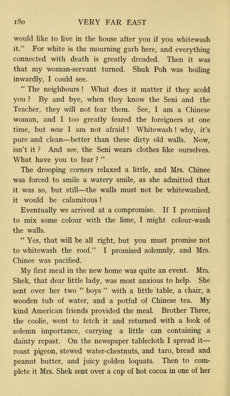 would like to live in the house after you if you whitewash it.” For white is the mourning garb here, and everything connected with death is greatly dreaded. Then it was that my woman-servant turned. Shuk Poh was boiling inwardly, I could see. “ The neighbours ! What does it matter if they scold you ? By and bye, when they know the Seni and the Teacher, they will not fear them. See, I am a Chinese woman, and I too greatly feared the foreigners at one time, but now I am not afraid ! Whitewash ! why, it’s pure and clean—better than these dirty old walls. Now, isn’t it ? And see, the Seni wears clothes like ourselves. What have you to fear ? ” The drooping corners relaxed a little, and Mrs. Chinee was forced to smile a watery smile, as she admitted that it was so, but still—the walls must not be whitewashed, it would be calamitous ! Eventually we arrived at a compromise. If I promised to mix some colour with the lime, I might colour-wash the walls. “ Yes, that will be all right, but you must promise not to whitewash the roof.” I promised solemnly, and Mrs. Chinee was pacified. My first meal in the new home was quite an event. Mrs. Shek, that dear little lady, was most anxious to help. She sent over her two ” boys ” with a little table, a chair, a wooden tub of water, and a potful of Chinese tea. My kind American friends provided the meal. Brother Three, the coolie, went to fetch it and returned with a look of solemn importance, carrying a little can containing a dainty repast. On the newspaper tablecloth I spread it— roast pigeon, stewed water-chestnuts, and taro, bread and peanut butter, and juicy golden loquats. Then to com- plete it Mrs. Shek sent over a cup of hot cocoa in one of her