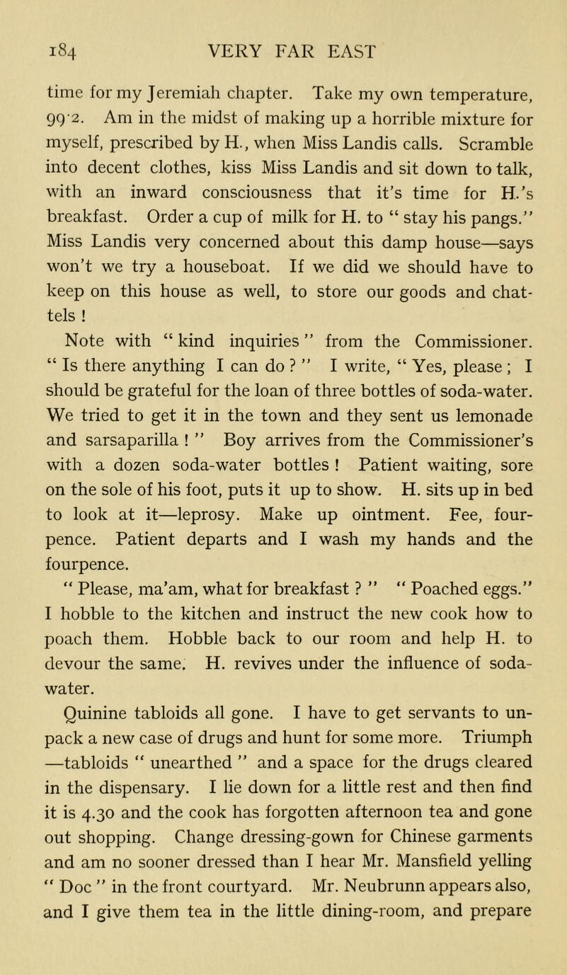 time for my Jeremiah chapter. Take my own temperature, 9g-2. Am in the midst of making up a horrible mixture for myself, prescribed by H., when Miss Landis calls. Scramble into decent clothes, kiss Miss Landis and sit down to talk, with an inward consciousness that it’s time for H.’s breakfast. Order a cup of milk for H. to “ stay his pangs.” Miss Landis very concerned about this damp house—says won’t we try a houseboat. If we did we should have to keep on this house as well, to store our goods and chat- tels ! Note with “ kind inquiries ” from the Commissioner. “ Is there anything I can do ? ” I write, “Yes, please ; I should be grateful for the loan of three bottles of soda-water. We tried to get it in the town and they sent us lemonade and sarsaparilla ! ” Boy arrives from the Commissioner’s with a dozen soda-water bottles ! Patient waiting, sore on the sole of his foot, puts it up to show. H. sits up in bed to look at it—leprosy. Make up ointment. Fee, four- pence. Patient departs and I wash my hands and the fourpence. “ Please, ma’am, what for breakfast ? ” “ Poached eggs.” I hobble to the kitchen and instruct the new cook how to poach them. Hobble back to our room and help H. to devour the same, H. revives under the influence of soda- water. Quinine tabloids all gone. I have to get servants to un- pack a new case of drugs and hunt for some more. Triumph —tabloids “ unearthed ” and a space for the drugs cleared in the dispensary. I lie down for a little rest and then find it is 4.30 and the cook has forgotten afternoon tea and gone out shopping. Change dressing-gown for Chinese garments and am no sooner dressed than I hear Mr. Mansfield yelling “ Doc ” in the front courtyard. Mr. Neubrunn appears also, and I give them tea in the little dining-room, and prepare