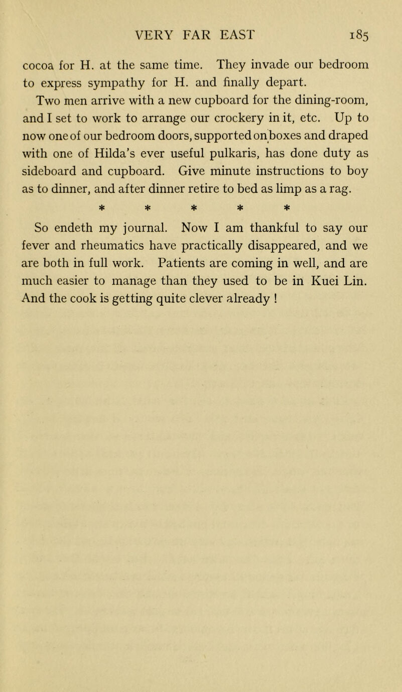 cocoa for H. at the same time. They invade our bedroom to express sympathy for H. and finally depart. Two men arrive with a new cupboard for the dining-room, and I set to work to arrange our crockery in it, etc. Up to now one of our bedroom doors, supported on boxes and draped with one of Hilda’s ever useful pulkaris, has done duty as sideboard and cupboard. Give minute instructions to boy as to dinner, and after dinner retire to bed as limp as a rag. So endeth my journal. Now I am thankful to say our fever and rheumatics have practically disappeared, and we are both in full work. Patients are coming in well, and are much easier to manage than they used to be in Kuei Lin. And the cook is getting quite clever already !