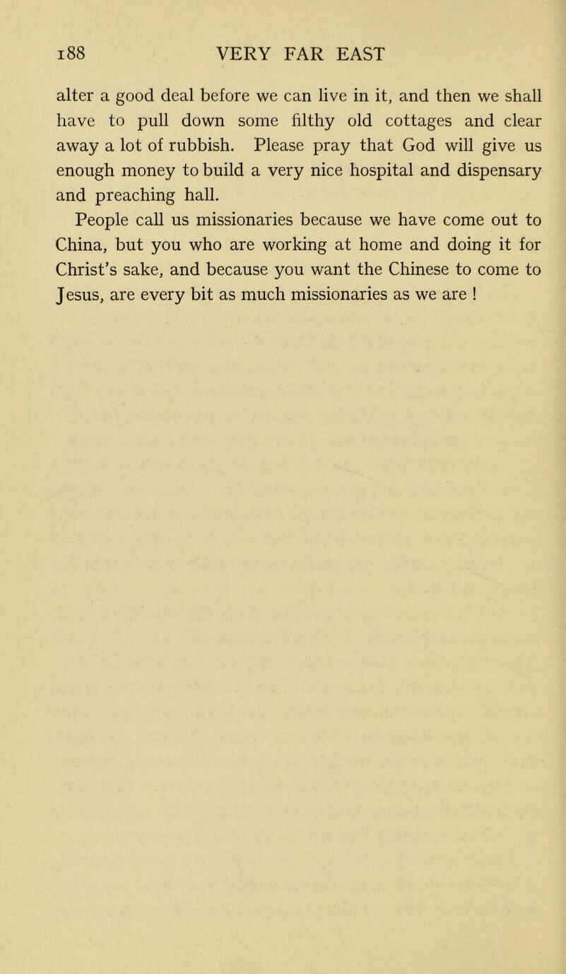 alter a good deal before we can live in it, and then we shall have to pull down some filthy old cottages and clear away a lot of rubbish. Please pray that God will give us enough money to build a very nice hospital and dispensary and preaching hall. People call us missionaries because we have come out to China, but you who are working at home and doing it for Christ’s sake, and because you want the Chinese to come to Jesus, are every bit as much missionaries as we are !