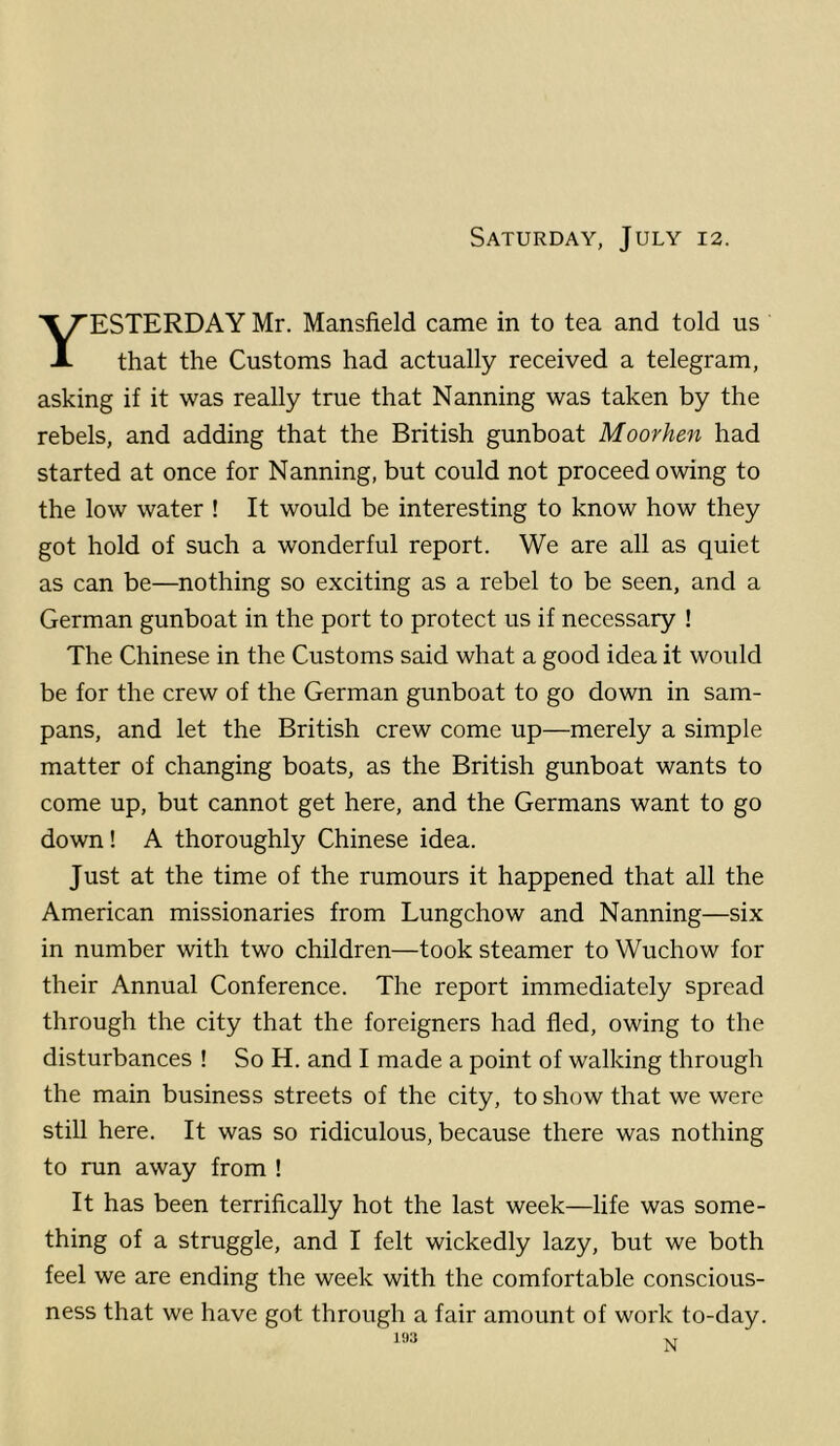 Yesterday Mr. Mansfield came in to tea and told us that the Customs had actually received a telegram, asking if it was really true that Nanning was taken by the rebels, and adding that the British gunboat Moorhen had started at once for Nanning, but could not proceed owing to the low water ! It would be interesting to know how they got hold of such a wonderful report. We are all as quiet as can be—nothing so exciting as a rebel to be seen, and a German gunboat in the port to protect us if necessary ! The Chinese in the Customs said what a good idea it would be for the crew of the German gunboat to go down in sam- pans, and let the British crew come up—merely a simple matter of changing boats, as the British gunboat wants to come up, but cannot get here, and the Germans want to go down! A thoroughly Chinese idea. Just at the time of the rumours it happened that all the American missionaries from Lungchow and Nanning—six in number with two children—took steamer to Wuchow for their Annual Conference. The report immediately spread through the city that the foreigners had fled, owing to the disturbances ! So H. and I made a point of walking through the main business streets of the city, to show that we were still here. It was so ridiculous, because there was nothing to run away from ! It has been terrifically hot the last week—life was some- thing of a struggle, and I felt wickedly lazy, but we both feel we are ending the week with the comfortable conscious- ness that we have got through a fair amount of work to-day.