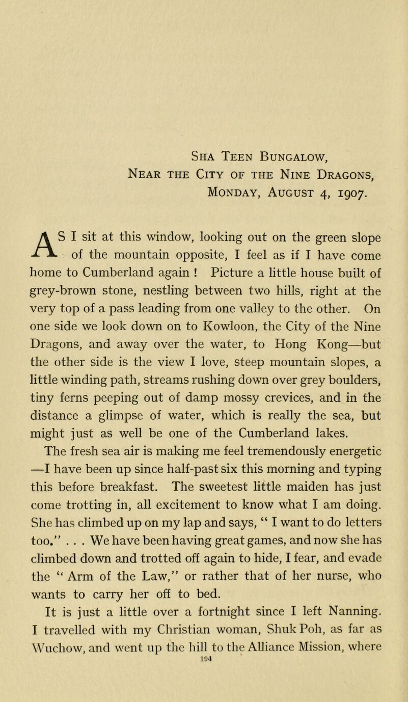 Sha Teen Bungalow, Near the City of the Nine Dragons, Monday, August 4, 1907. S I sit at this window, looking out on the green slope of the mountain opposite, I feel as if I have come home to Cumberland again ! Picture a little house built of grey-brown stone, nestling between two hills, right at the very top of a pass leading from one valley to the other. On one side we look down on to Kowloon, the City of the Nine Dragons, and away over the water, to Hong Kong—but the other side is the view I love, steep mountain slopes, a little winding path, streams rushing down over grey boulders, tiny ferns peeping out of damp mossy crevices, and in the distance a glimpse of water, which is really the sea, but might just as well be one of the Cumberland lakes. The fresh sea air is making me feel tremendously energetic —I have been up since half-past six this morning and typing this before breakfast. The sweetest little maiden has just come trotting in, all excitement to know what I am doing. She has climbed up on my lap and says, “ I want to do letters too.” . . . We have been having great games, and now she has climbed down and trotted oh again to hide, I fear, and evade the “ Arm of the Law,” or rather that of her nurse, who wants to carry her off to bed. It is just a little over a fortnight since I left Nanning. I travelled with my Christian woman, Shuk Poh, as far as Wuchow, and went up the hill to the Alliance Mission, where