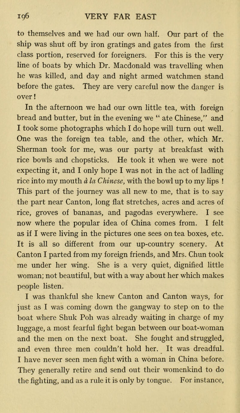 to themselves and we had our own half. Our part of the ship was shut off by iron gratings and gates from the first class portion, reserved for foreigners. For this is the very line of boats by which Dr. Macdonald was travelling when he was killed, and day and night armed watchmen stand before the gates. They are very careful now the danger is over! In the afternoon we had our own little tea, with foreign bread and butter, but in the evening we “ ate Chinese,” and I took some photographs which I do hope will turn out well. One was the foreign tea table, and the other, which Mr. Sherman took for me, was our party at breakfast with rice bowls and chopsticks. He took it when we were not expecting it, and I only hope I was not in the act of ladling rice into my mouth a la Chinese, with the bowl up to my lips ! This part of the journey was all new to me, that is to say the part near Canton, long flat stretches, acres and acres of rice, groves of bananas, and pagodas everywhere. I see now where the popular idea of China comes from. I felt as if I were living in the pictures one sees on tea boxes, etc. It is all so different from our up-country scenery. At Canton I parted from my foreign friends, and Mrs. Chun took me under her wing. She is a very quiet, dignified little woman; not beautiful, but with a way about her which makes people listen. I was thankful she knew Canton and Canton ways, for just as I was coming down the gangway to step on to the boat where Shuk Poh was already waiting in charge of my luggage, a most fearful fight began between our boat-woman and the men on the next boat. She fought and struggled, and even three men couldn’t hold her. It was dreadful. I have never seen men fight with a woman in China before. They generally retire and send out their womenkind to do the fighting, and as a rule it is only by tongue. For instance.