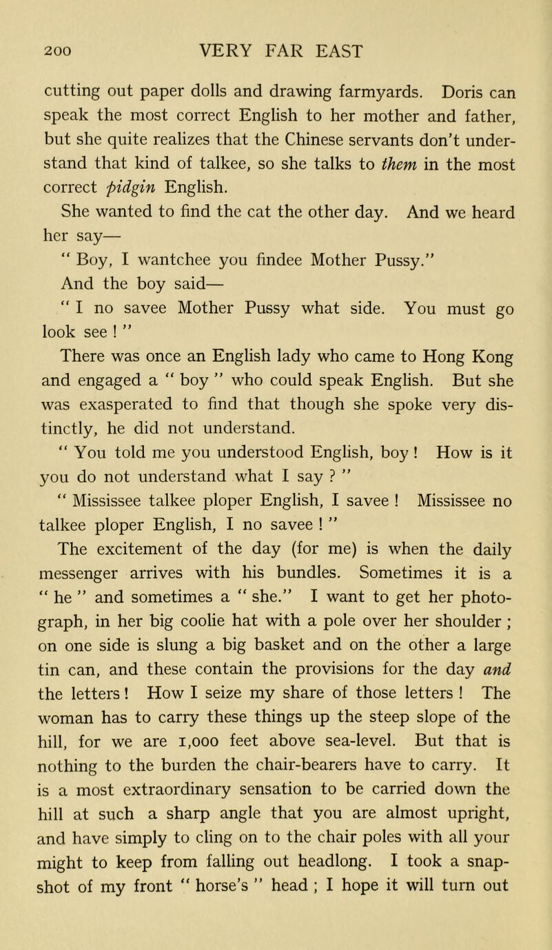 cutting out paper dolls and drawing farmyards. Doris can speak the most correct English to her mother and father, but she quite realizes that the Chinese servants don’t under- stand that kind of talkee, so she talks to them in the most correct pidgin English. She wanted to find the cat the other day. And we heard her say— “ Boy, I wantchee you findee Mother Pussy.” And the boy said— “ I no savee Mother Pussy what side. You must go look see ! ” There was once an English lady who came to Hong Kong and engaged a “ boy ” who could speak English. But she was exasperated to find that though she spoke very dis- tinctly, he did not understand. “ You told me you understood English, boy ! How is it you do not understand what I say ? ” “ Mississee talkee ploper English, I savee ! Mississee no talkee ploper English, I no savee ! ” The excitement of the day (for me) is when the daily messenger arrives with his bundles. Sometimes it is a “ he ” and sometimes a “ she.” I want to get her photo- graph, in her big coolie hat with a pole over her shoulder; on one side is slung a big basket and on the other a large tin can, and these contain the provisions for the day and the letters! How I seize my share of those letters ! The woman has to carry these things up the steep slope of the hill, for we are i,ooo feet above sea-level. But that is nothing to the burden the chair-bearers have to carry. It is a most extraordinary sensation to be carried down the hill at such a sharp angle that you are almost upright, and have simply to cling on to the chair poles with all your might to keep from falling out headlong. I took a snap- shot of my front “ horse’s ” head ; I hope it will turn out