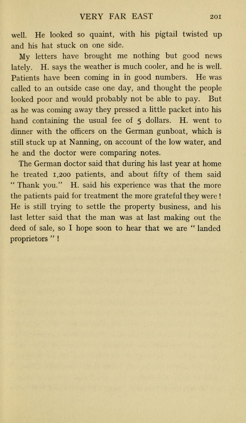 well. He looked so quaint, with his pigtail twisted up and his hat stuck on one side. My letters have brought me nothing but good news lately. H. says the weather is much cooler, and he is well. Patients have been coming in in good numbers. He was called to an outside case one day, and thought the people looked poor and would probably not be able to pay. But as he was coming away they pressed a little packet into his hand containing the usual fee of 5 dollars. H. went to dinner with the officers on the German gunboat, which is still stuck up at Nanning, on account of the low water, and he and the doctor were comparing notes. The German doctor said that during his last year at home he treated 1,200 patients, and about fifty of them said “ Thank you.” H. said his experience was that the more the patients paid for treatment the more grateful they were ! He is still trying to settle the property business, and his last letter said that the man was at last making out the deed of sale, so I hope soon to hear that we are “ landed proprietors ” !