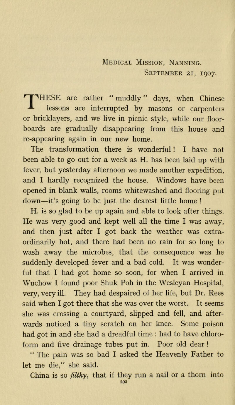 Medical Mission, Nanning. September 21, 1907. ^ I ''HESE are rather “ muddly ” days, when Chinese lessons are interrupted by masons or carpenters or bricklayers, and we live in picnic style, while our floor- boards are gradually disappearing from this house and re-appearing again in our new home. The transformation there is wonderful! I have not been able to go out for a week as H. has been laid up with fever, but yesterday afternoon we made another expedition, and I hardly recognized the house. Windows have been opened in blank walls, rooms whitewashed and flooring put down—it’s going to be just the dearest little home ! H. is so glad to be up again and able to look after things. He was very good and kept well all the time I was away, and then just after I got back the weather was extra- ordinarily hot, and there had been no rain for so long to wash away the microbes, that the consequence was he suddenly developed fever and a bad cold. It was wonder- ful that I had got home so soon, for when I arrived in Wuchow I found poor Shuk Poh in the Wesleyan Hospital, very, very ill. They had despaired of her life, but Dr. Rees said when I got there that she was over the worst. It seems she was crossing a courtyard, slipped and fell, smd after- wards noticed a tiny scratch on her knee. Some poison had got in and she had a dreadful time : had to have chloro- form and five drainage tubes put in. Poor old dear ! “ The pain was so bad I asked the Heavenly Father to let me die,” she said. China is so filthy, that if they run a nail or a thorn into