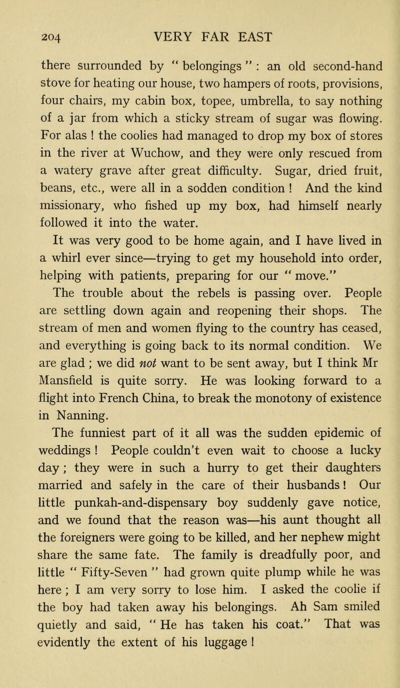 there surrounded by “ belongings ” ; an old second-hand stove for heating our house, two hampers of roots, provisions, four chairs, my cabin box, topee, umbrella, to say nothing of a jar from which a sticky stream of sugar was flowing. For alas ! the coolies had managed to drop my box of stores in the river at Wuchow, and they were only rescued from a watery grave after great difficulty. Sugar, dried fruit, beans, etc., were all in a sodden condition ! And the kind missionary, who fished up my box, had himself nearly followed it into the water. It was very good to be home again, and I have lived in a whirl ever since—trying to get my household into order, helping with patients, preparing for our “ move,” The trouble about the rebels is passing over. People are settling down again and reopening their shops. The stream of men and women flying to the country has ceased, and everything is going back to its normal condition. We are glad ; we did not want to be sent away, but I think Mr Mansfield is quite sorry. He was looking forward to a flight into French China, to break the monotony of existence in Nanning. The funniest part of it all was the sudden epidemic of weddings ! People couldn’t even wait to choose a lucky day ; they were in such a hurry to get their daughters married and safely in the care of their husbands! Our little punkah-and-dispensary boy suddenly gave notice, and we found that the reason was—his aunt thought all the foreigners were going to be killed, and her nephew might share the same fate. The family is dreadfully poor, and little ” Fifty-Seven ” had grown quite plump while he was here ; I am very sorry to lose him. I asked the coolie if the boy had taken away his belongings. Ah Sam smiled quietly and said, ” He has taken his coat.” That was evidently the extent of his luggage !