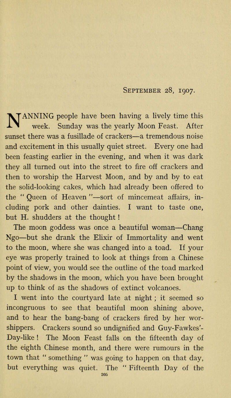 September 28, 1907. Nanning people have been having a lively time this week. Sunday was the yearly Moon Feast. After sunset there was a fusillade of crackers—a tremendous noise and excitement in this usually quiet street. Every one had been feasting earlier in the evening, and when it was dark they all turned out into the street to fire off crackers and then to worship the Harvest Moon, and by and by to eat the solid-looking cakes, which had already been offered to the “ Queen of Heaven ”—sort of mincemeat affairs, in- cluding pork and other dainties. I want to taste one, but H. shudders at the thought ! The moon goddess was once a beautiful woman—Chang Ngo—but she drank the Elixir of Immortality and went to the moon, where she was changed into a toad. If your eye was properly trained to look at things from a Chinese point of view, you would see the outline of the toad marked by the shadows in the moon, which you have been brought up to think of as the shadows of extinct volcanoes. I went into the courtyard late at night; it seemed so incongruous to see that beautiful moon shining above, and to hear the bang-bang of crackers fired by her wor- shippers. Crackers sound so undignified and Guy-Fawkes’- Day-like ! The Moon Feast falls on the fifteenth day of the eighth Chinese month, and there were rumours in the town that “ something ” was going to happen on that day, but everything was quiet. The “ Fifteenth Day of the