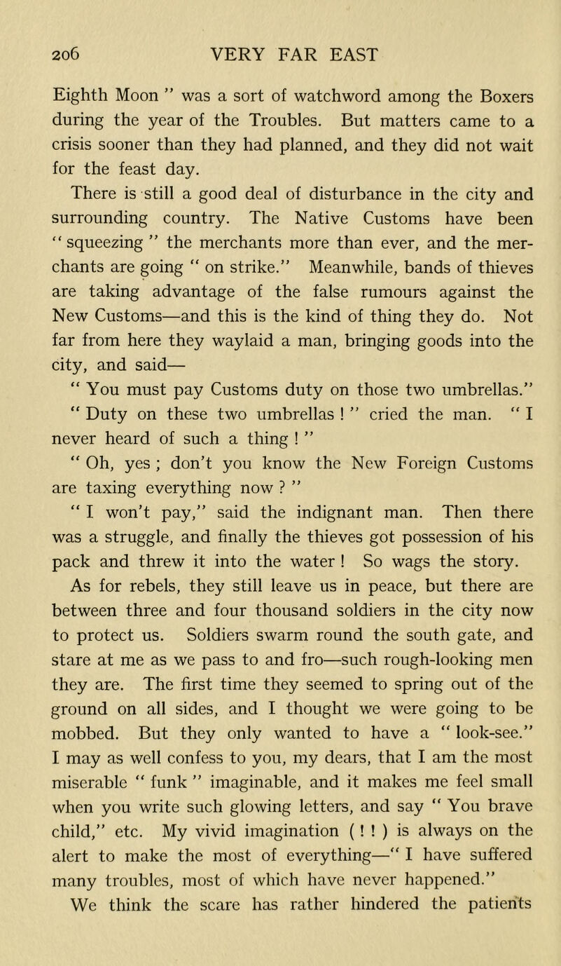 Eighth Moon ” was a sort of watchword among the Boxers during the year of the Troubles. But matters came to a crisis sooner than they had planned, and they did not wait for the feast day. There is still a good deal of disturbance in the city and surrounding country. The Native Customs have been “squeezing ” the merchants more than ever, and the mer- chants are going “ on strike.” Meanwhile, bands of thieves are taking advantage of the false rumours against the New Customs—and this is the kind of thing they do. Not far from here they waylaid a man, bringing goods into the city, and said— “ You must pay Customs duty on those two umbrellas.” “ Duty on these two umbrellas ! ” cried the man.  I never heard of such a thing ! ” “ Oh, yes ; don't you know the New Foreign Customs are taxing everything now ? ” “ I won't pay,” said the indignant man. Then there was a struggle, and finally the thieves got possession of his pack and threw it into the water ! So wags the story. As for rebels, they still leave us in peace, but there are between three and four thousand soldiers in the city now to protect us. Soldiers swarm round the south gate, and stare at me as we pass to and fro—such rough-looking men they are. The first time they seemed to spring out of the ground on all sides, and I thought we were going to be mobbed. But they only wanted to have a ” look-see.” I may as well confess to you, my dears, that I am the most miserable “ funk ” imaginable, and it makes me feel small when you write such glowing letters, and say ” You brave child,” etc. My vivid imagination (! ! ) is always on the alert to make the most of everything—“ I have suffered many troubles, most of which have never happened.” We think the scare has rather hindered the patients