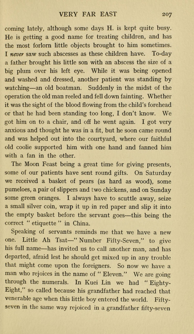 coming lately, although some days H. is kept quite busy. He is getting a good name for treating children, and has the most forlorn little objects brought to him sometimes. I never saw such abscesses as these children have. To-day a father brought his little son with an abscess the size of a big plum over his left eye. While it was being opened and washed and dressed, another patient was standing by watching—an old boatman. Suddenly in the midst of the operation the old man reeled and fell down fainting. Whether it was the sight of the blood flowing from the child’s forehead or that he had been standing too long, I don’t know. We got him on to a chair, and off he went again. I got very anxious and thought he was in a fit, but he soon came round and was helped out into the courtyard, where our faithful old coolie supported him with one hand and fanned him with a fan in the other. The Moon Feast being a great time for giving presents, some of our patients have sent round gifts. On Saturday we received a basket of pears (as hard as wood), some pumeloes, a pair of slippers and two chickens, and on Sunday some green oranges. I always have to scuttle away, seize a small silver coin, wrap it up in red paper and slip it into the empty basket before the servant goes—this being the correct  etiquette ” in China. Speaking of servants reminds me that we have a new one. Little Ah Tsat—“ Number Fifty-Seven,” to give his full name—has invited us to call another man, and has departed, afraid lest he should get mixed up in any trouble that might come upon the foreigners. So now we have a man who rejoices in the name of “ Eleven.” We are going through the numerals. In Kuei Lin we had “ Eighty- Eight,” so called because his grandfather had reached that venerable age when this little boy entered the world. Fifty- seven in the same way rejoiced in a grandfather fifty-seven