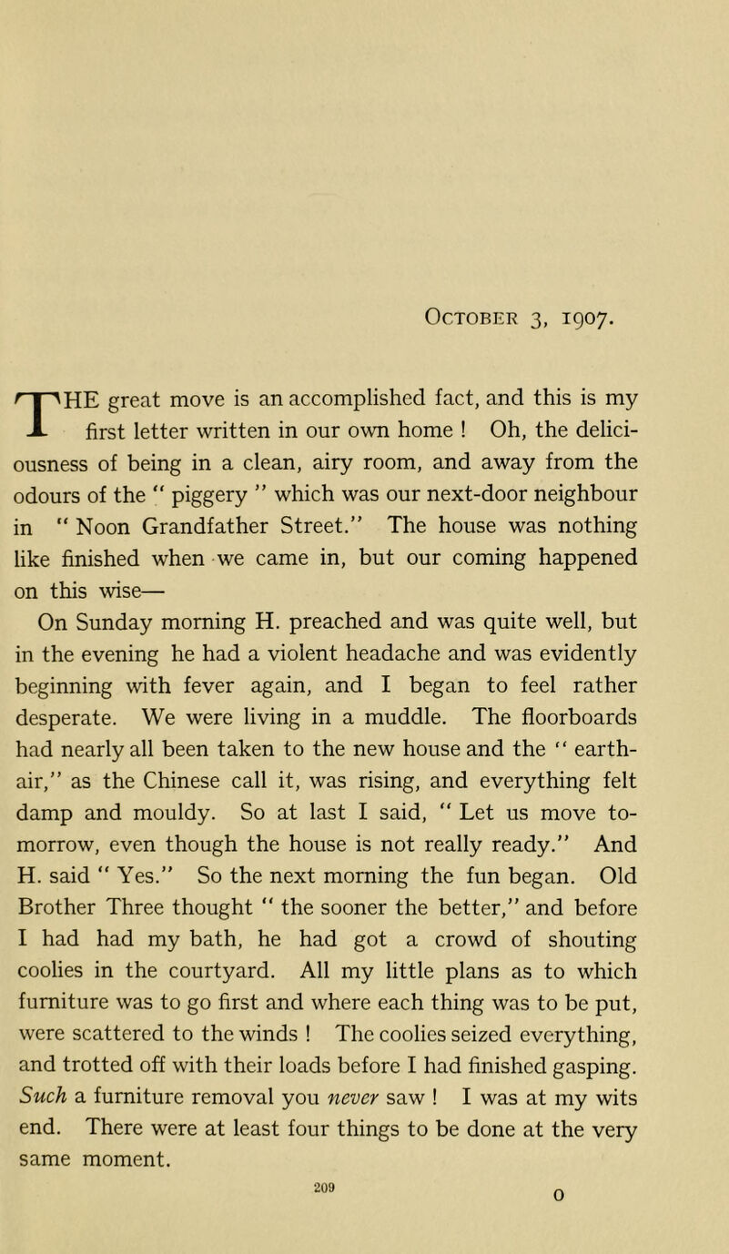 October 3, 1907. HE great move is an accomplished fact, and this is my A first letter written in our own home ! Oh, the delici- ousness of being in a clean, airy room, and away from the odours of the “ piggery ” which was our next-door neighbour in “ Noon Grandfather Street.” The house was nothing like finished when we came in, but our coming happened on this wise— On Sunday morning H. preached and was quite well, but in the evening he had a violent headache and was evidently beginning with fever again, and I began to feel rather desperate. We were living in a muddle. The floorboards had nearly all been taken to the new house and the ” earth- air,” as the Chinese call it, was rising, and everything felt damp and mouldy. So at last I said, ” Let us move to- morrow, even though the house is not really ready.” And H. said ” Yes.” So the next morning the fun began. Old Brother Three thought ” the sooner the better,” and before I had had my bath, he had got a crowd of shouting coolies in the courtyard. All my little plans as to which furniture was to go first and where each thing was to be put, were scattered to the winds ! The coolies seized everything, and trotted off with their loads before I had finished gasping. Such a furniture removal you never saw ! I was at my wits end. There were at least four things to be done at the very same moment. 209 0