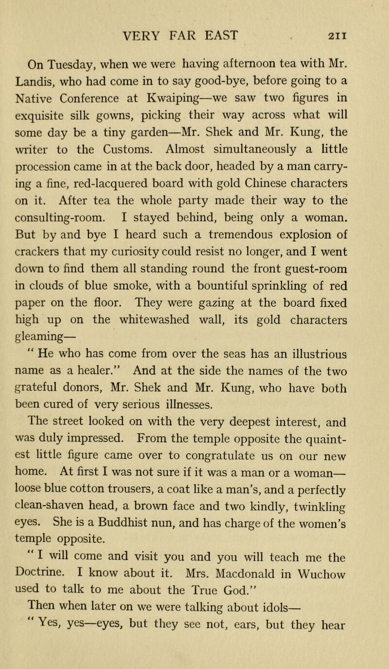 On Tuesday, when we were having afternoon tea with Mr. Landis, who had come in to say good-bye, before going to a Native Conference at Kwaiping—we saw two figures in exquisite silk gowns, picking their way across what will some day be a tiny garden—Mr. Shek and Mr. Rung, the writer to the Customs. Almost simultaneously a little procession came in at the back door, headed by a man carry- ing a fine, red-lacquered board with gold Chinese characters on it. After tea the whole party made their way to the consulting-room. I stayed behind, being only a woman. But by and bye I heard such a tremendous explosion of crackers that my curiosity could resist no longer, and I went do\vn to find them all standing round the front guest-room in clouds of blue smoke, with a bountiful sprinkling of red paper on the floor. They were gazing at the board fixed high up on the whitewashed wall, its gold characters gleaming— “ He who has come from over the seas has an illustrious name as a healer.” And at the side the names of the two grateful donors, Mr. Shek and Mr. Kung, who have both been cured of very serious illnesses. The street looked on with the very deepest interest, and was duly impressed. From the temple opposite the quaint- est little figure came over to congratulate us on our new home. At first I was not sure if it was a man or a woman— loose blue cotton trousers, a coat like a man’s, and a perfectly clean-shaven head, a brown face and two kindly, twinkling eyes. She is a Buddhist nun, and has charge of the women’s temple opposite. “ I will come and visit you and you will teach me the Doctrine. I know about it. Mrs. Macdonald in Wuchow used to talk to me about the True God.” Then when later on we were talking about idols— “ Yes, yes—eyes, but they see not, ears, but they hear