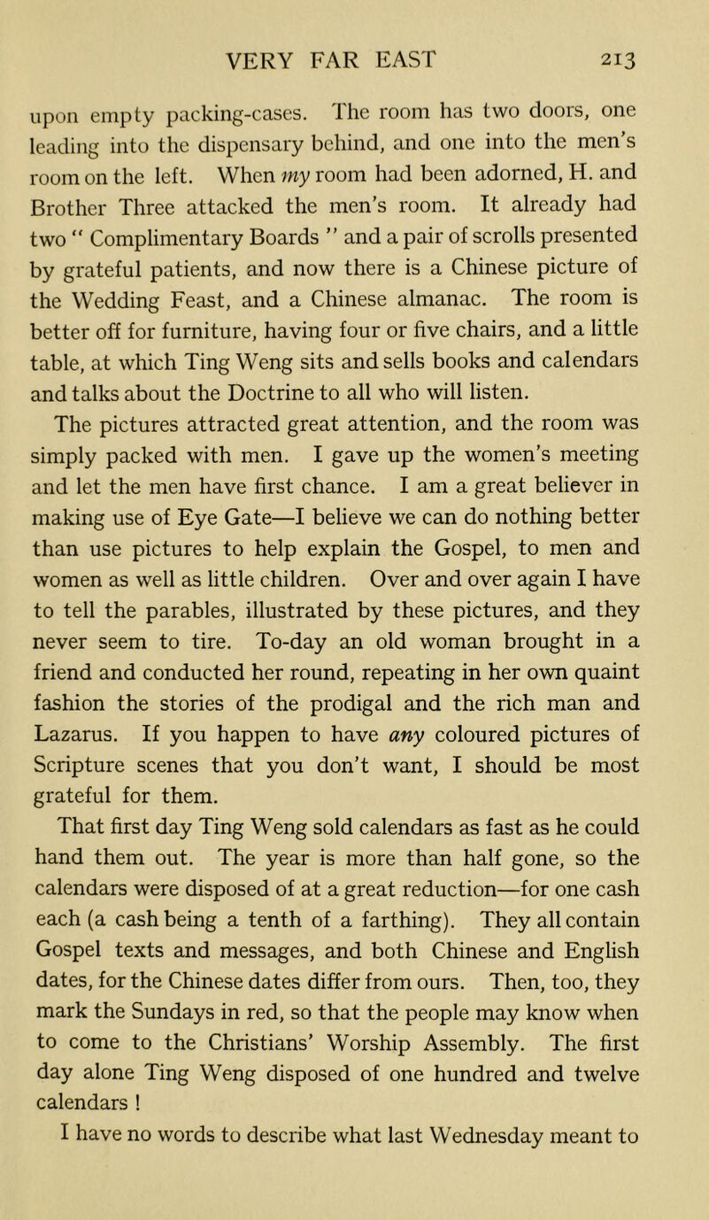 upon empty packing-cases. The room has two doors, one leading into the dispensary behind, and one into the men’s room on the left. When my room had been adorned, H. and Brother Three attacked the men’s room. It already had two  Complimentary Boards ” and a pair of scrolls presented by grateful patients, and now there is a Chinese picture of the Wedding Feast, and a Chinese almanac. The room is better off for furniture, having four or five chairs, and a little table, at which Ting Weng sits and sells books and calendars and talks about the Doctrine to all who will listen. The pictures attracted great attention, and the room was simply packed with men. I gave up the women’s meeting and let the men have first chance. I am a great believer in making use of Eye Gate—I believe we can do nothing better than use pictures to help explain the Gospel, to men and women as well as little children. Over and over again I have to tell the parables, illustrated by these pictures, and they never seem to tire. To-day an old woman brought in a friend and conducted her round, repeating in her own quaint fashion the stories of the prodigal and the rich man and Lazarus. If you happen to have any coloured pictures of Scripture scenes that you don’t want, I should be most grateful for them. That first day Ting Weng sold calendars as fast as he could hand them out. The year is more than half gone, so the calendars were disposed of at a great reduction—for one cash each (a cash being a tenth of a farthing). They all contain Gospel texts and messages, and both Chinese and English dates, for the Chinese dates differ from ours. Then, too, they mark the Sundays in red, so that the people may know when to come to the Christians’ Worship Assembly. The first day alone Ting Weng disposed of one hundred and twelve calendars ! I have no words to describe what last Wednesday meant to