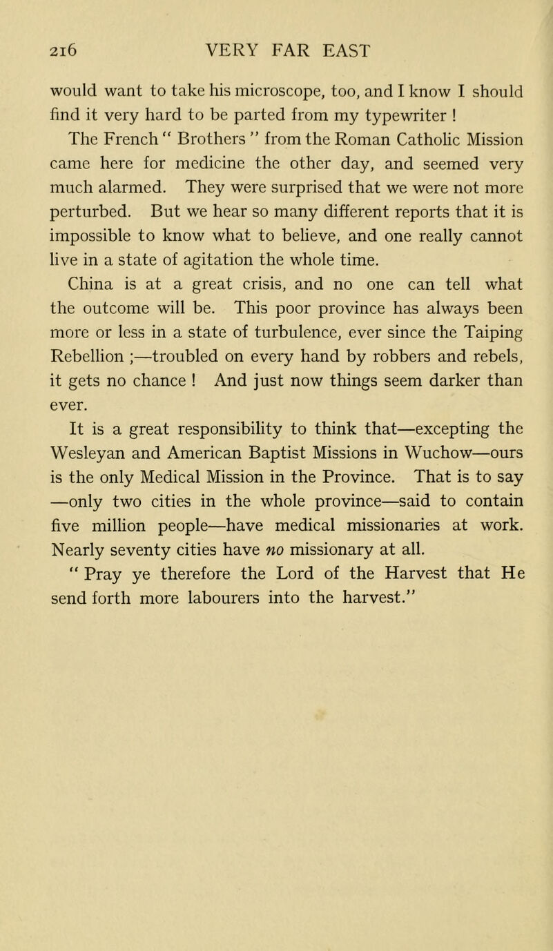would want to take his microscope, too, and I know I should find it very hard to be parted from my typewriter ! The French “ Brothers ” from the Roman Catholic Mission came here for medicine the other day, and seemed very much alarmed. They were surprised that we were not more perturbed. But we hear so many different reports that it is impossible to know what to believe, and one really cannot live in a state of agitation the whole time. China is at a great crisis, and no one can tell what the outcome will be. This poor province has always been more or less in a state of turbulence, ever since the Taiping Rebellion ;—troubled on every hand by robbers and rebels, it gets no chance ! And just now things seem darker than ever. It is a great responsibility to think that—excepting the Wesleyan and American Baptist Missions in Wuchow—ours is the only Medical Mission in the Province. That is to say —only two cities in the whole province—said to contain five million people—have medical missionaries at work. Nearly seventy cities have no missionary at all. “ Pray ye therefore the Lord of the Harvest that He send forth more labourers into the harvest.”