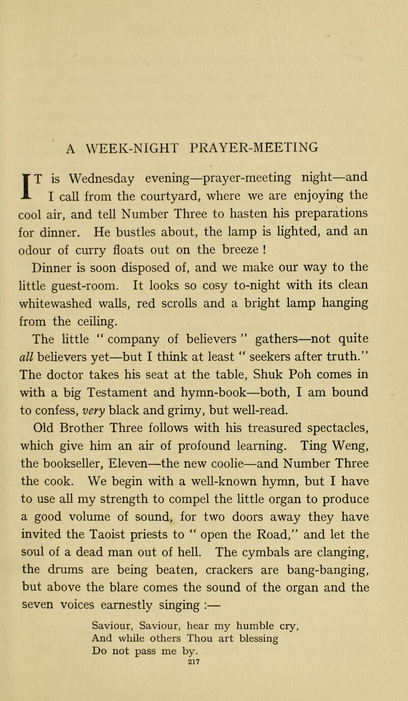 A WEEK-NIGHT PRAYER-MEETING IT is Wednesday evening—prayer-meeting night—and I call from the courtyard, where we are enjoying the cool air, and tell Number Three to hasten his preparations for dinner. He bustles about, the lamp is lighted, and an odour of curry floats out on the breeze ! Dinner is soon disposed of, and we make our way to the little guest-room. It looks so cosy to-night with its clean whitewashed walls, red scrolls and a bright lamp hanging from the ceiling. The little “ company of believers ” gathers—not quite all behevers yet—but I think at least “ seekers after truth.” The doctor takes his seat at the table, Shuk Poh comes in with a big Testament and hymn-book—both, I am bound to confess, very black and grimy, but well-read. Old Brother Three follows with his treasured spectacles, which give him an air of profound learning. Ting Weng, the bookseller. Eleven—the new coolie—and Number Three the cook. We begin with a well-known hymn, but I have to use all my strength to compel the little organ to produce a good volume of sound, for two doors away they have invited the Taoist priests to “ open the Road,” and let the soul of a dead man out of hell. The cymbals are clanging, the drums are being beaten, crackers are bang-banging, but above the blare comes the sound of the organ and the seven voices earnestly singing ;— Saviour, Saviour, hear my humble cry. And while others Thou art blessing Do not pass me by.